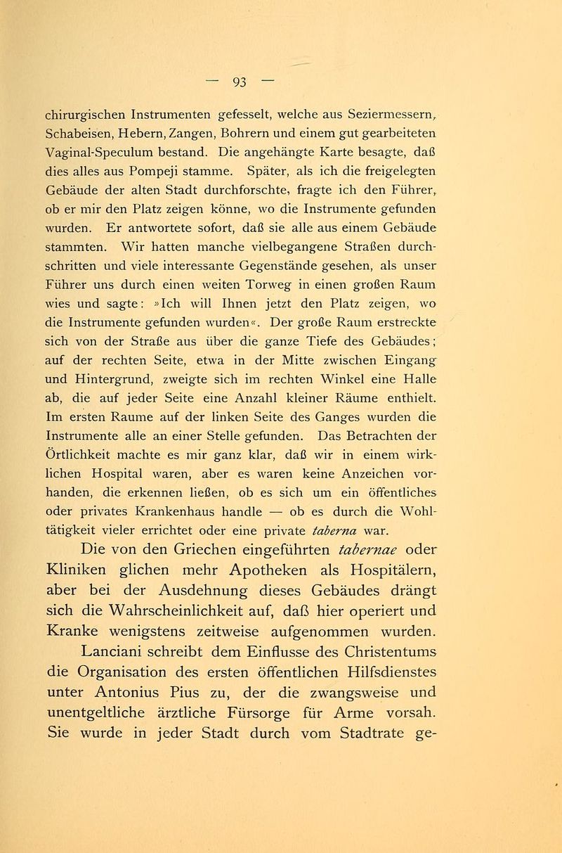 chirurgischen Instrumenten gefesselt, welche aus Seziermessern, Schabeisen, Hebern, Zangen, Bohrern und einem gut gearbeiteten Vaginal-Speculum bestand. Die angehängte Karte besagte, daß dies alles aus Pompeji stamme. Später, als ich die freigelegten Gebäude der alten Stadt durchforschte, fragte ich den Führer, ob er mir den Platz zeigen könne, wo die Instrumente gefunden wurden. Er antwortete sofort, daß sie alle aus einem Gebäude stammten. Wir hatten manche vielbegangene Straßen durch- schritten und viele interessante Gegenstände gesehen, als unser Führer uns durch einen weiten Torweg in einen großen Raum wies und sagte: »Ich will Ihnen jetzt den Platz zeigen, wo die Instrumente gefunden wurden«. Der große Raum erstreckte sich von der Straße aus über die ganze Tiefe des Gebäudes; auf der rechten Seite, etwa in der Mitte zwischen Eingang und Hintergrund, zweigte sich im rechten Winkel eine Halle ab, die auf jeder Seite eine Anzahl kleiner Räume enthielt. Im ersten Räume auf der linken Seite des Ganges wurden die Instrumente alle an einer Stelle gefunden. Das Betrachten der Örtlichkeit machte es mir ganz klar, daß wir in einem wirk- lichen Hospital waren, aber es waren keine Anzeichen vor- handen, die erkennen ließen, ob es sich um ein öffentliches oder privates Krankenhaus handle —■ ob es durch die Wohl- tätigkeit vieler errichtet oder eine private taberna war. Die von den Griechen eingeführten tabernae oder Kliniken glichen mehr Apotheken als Hospitälern, aber bei der Ausdehnung dieses Gebäudes drängt sich die Wahrscheinlichkeit auf, daß hier operiert und Kranke wenigstens zeitweise aufgenommen wurden. Lanciani schreibt dem Einflüsse des Christentums die Organisation des ersten öffentlichen Hilfsdienstes unter Antonius Pius zu, der die zwangsweise und unentgeltliche ärztliche Fürsorge für Arme vorsah. Sie wurde in jeder Stadt durch vom Stadtrate ge-