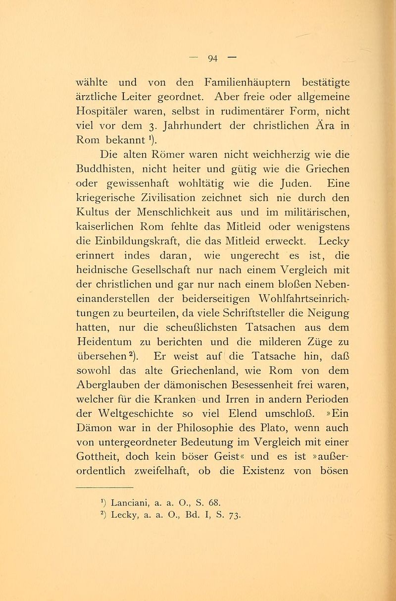 wählte und von den Familienhäuptern bestätigte ärztliche Leiter geordnet. Aber freie oder allgemeine Hospitäler waren, selbst in rudimentärer Form, nicht viel vor dem 3. Jahrhundert der christlichen Ära in Rom bekannt'). Die alten Römer waren nicht weichherzig wie die Buddhisten, nicht heiter und gütig wie die Griechen oder gewissenhaft wohltätig wie die Juden. Eine kriegerische Zivilisation zeichnet sich nie durch den Kultus der Menschlichkeit aus und im militärischen, kaiserlichen Rom fehlte das Mitleid oder wenigstens die Einbildungskraft, die das Mitleid erweckt. Lecky erinnert indes daran, wie ungerecht es ist, die heidnische Gesellschaft nur nach einem Vergleich mit der christlichen und gar nur nach einem bloßen Neben- einanderstellen der beiderseitigen Wohlfahrtseinrich- tungen zu beurteilen, da viele Schriftsteller die Neigung hatten, nur die scheußlichsten Tatsachen aus dem Heidentum zu berichten und die milderen Züge zu übersehen2). Er weist auf die Tatsache hin, daß sowohl das alte Griechenland, wie Rom von dem Aberglauben der dämonischen Besessenheit frei waren, welcher für die Kranken und Irren in andern Perioden der Weltgeschichte so viel Elend umschloß. »Ein Dämon war in der Philosophie des Plato, wenn auch von untergeordneter Bedeutung im Vergleich mit einer Gottheit, doch kein böser Geist« und es ist »außer- ordentlich zweifelhaft, ob die Existenz von bösen *) Lanciani, a. a. O., S. 68. 2) Lecky, a. a. O., Bd. I, S. 73.