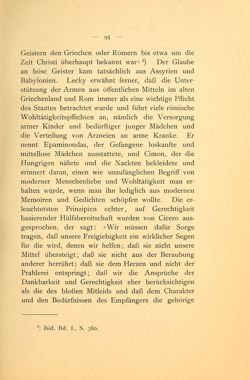 Geistern den Griechen oder Römern bis etwa um die Zeit Christi überhaupt bekannt war« 1). Der Glaube an böse Geister kam tatsächlich aus Assyrien und Babylonien. Lecky erwähnt ferner, daß die Unter- stützung der Armen aus öffentlichen Mitteln im alten Griechenland und Rom immer als eine wichtige Pflicht des Staates betrachtet wurde und führt viele römische Wohltätigkeitspflichten an, nämlich die Versorgung armer Kinder und bedürftiger junger Mädchen und die Verteilung von Arzneien an arme Kranke. Er nennt Epaminondas, der Gefangene loskaufte und mittellose Mädchen ausstattete, und Cimon, der die Hungrigen nährte und die Nackten bekleidete und erinnert daran, einen wie unzulänglichen Begriff von moderner Menschenliebe und Wohltätigkeit man er- halten würde, wenn man ihn lediglich aus modernen Memoiren und Gedichten schöpfen wollte. Die er- leuchtetsten Prinzipien echter, auf Gerechtigkeit basierender Hülfsbereitschaft wurden von Cicero aus- gesprochen, der sagt: »Wir müssen dafür Sorge tragen, daß unsere Freigiebigkeit ein wirklicher Segen für die wird, denen wir helfen; daß sie nicht unsere Mittel übersteigt; daß sie nicht aus der Beraubung anderer herrührt; daß sie dem Herzen und nicht der Prahlerei entspringt; daß wir die Ansprüche der Dankbarkeit und Gerechtigkeit eher berücksichtigen als die des bloßen Mitleids und daß dem Charakter und den Bedürfnissen des Empfängers die gehörige r) ibid. Bd. I., S. 380.