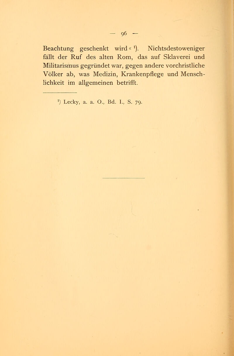 Beachtung geschenkt wird« l). Nichtsdestoweniger fällt der Ruf des alten Rom, das auf Sklaverei und Militarismus gegründet war, gegen andere vorchristliche Völker ab, was Medizin, Krankenpflege und Mensch- lichkeit im allgemeinen betrifft.