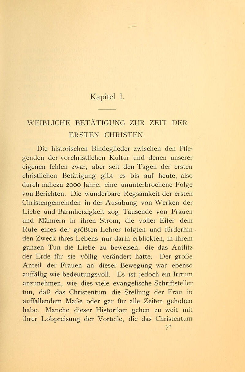Kapitel I. WEIBLICHE BETÄTIGUNG ZUR ZEIT DER ERSTEN CHRISTEN. Die historischen Bindeglieder zwischen den Pfle- genden der vorchristlichen Kultur und denen unserer eigenen fehlen zwar, aber seit den Tagen der ersten christlichen Betätigung gibt es bis auf heute, also durch nahezu 2000 Jahre, eine ununterbrochene Folge von Berichten. Die wunderbare Regsamkeit der ersten Christengemeinden in der Ausübung von Werken der Liebe und Barmherzigkeit zog Tausende von Frauen und Männern in ihren Strom, die voller Eifer dem Rufe eines der größten Lehrer folgten und fürderhin den Zweck ihres Lebens nur darin erblickten, in ihrem ganzen Tun die Liebe zu beweisen, die das Antlitz der Erde für sie völlig verändert hatte. Der große Anteil der Frauen an dieser Bewegung war ebenso auffällig wie bedeutungsvoll. Es ist jedoch ein Irrtum anzunehmen, wie dies viele evangelische Schriftsteller tun, daß das Christentum die Stellung der Frau in auffallendem Maße oder gar für alle Zeiten gehoben habe. Manche dieser Historiker gehen zu weit mit ihrer Lobpreisung der Vorteile, die das Christentum 7*