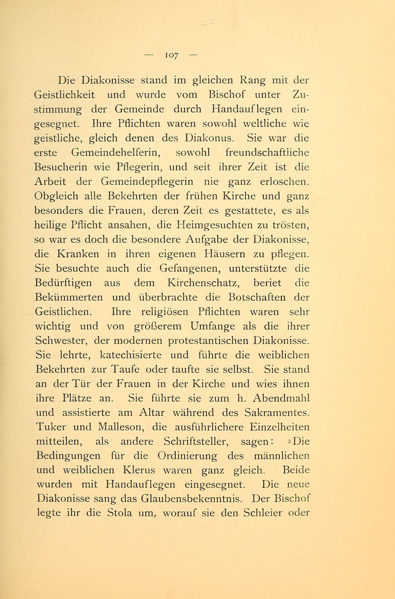Die Diakonisse stand im gleichen Rang mit der Geistlichkeit und wurde vom Bischof unter Zu- stimmung der Gemeinde durch Handauflegen ein- gesegnet. Ihre Pflichten waren sowohl weltliche wie geistliche, gleich denen des Diakonus. Sie war die erste Gemeindehelferin, sowohl freundschaftliche Besucherin wie Pflegerin, und seit ihrer Zeit ist die Arbeit der Gemeindepflegerin nie ganz erloschen. Obgleich alle Bekehrten der frühen Kirche und ganz besonders die Frauen, deren Zeit es gestattete, es als heilige Pflicht ansahen, die Heimgesuchten zu trösten, so war es doch die besondere Aufgabe der Diakonisse, die Kranken in ihren eigenen Häusern zu pflegen. Sie besuchte auch die Gefangenen, unterstützte die Bedürftigen aus dem Kirchenschatz, beriet die Bekümmerten und überbrachte die Botschaften der Geistlichen. Ihre religiösen Pflichten waren sehr wichtig und von größerem Umfange als die ihrer Schwester, der modernen protestantischen Diakonisse. Sie lehrte, katechisierte und führte die weiblichen Bekehrten zur Taufe oder taufte sie selbst. Sie stand an der Tür der Frauen in der Kirche und wies ihnen ihre Plätze an. Sie führte sie zum h. Abendmahl und assistierte am Altar während des Sakramentes. Tuker und Malleson, die ausführlichere Einzelheiten mitteilen, als andere Schriftsteller, sagen: »Die Bedingungen für die Ordinierung des männlichen und weiblichen Klerus waren ganz gleich. Beide wurden mit Handauflegen eingesegnet. Die neue Diakonisse sang das Glaubensbekenntnis. Der Bischof legte ihr die Stola um, worauf sie den Schleier oder