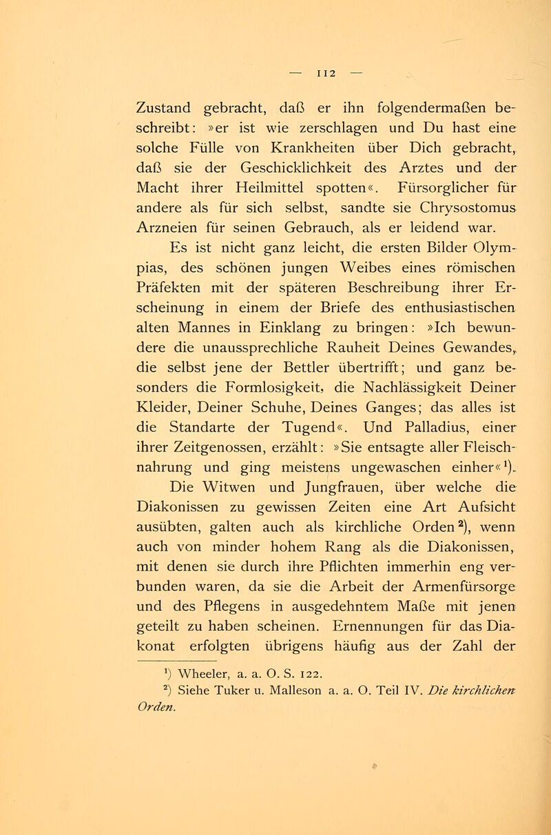 Zustand gebracht, daß er ihn folgendermaßen be- schreibt: »er ist wie zerschlagen und Du hast eine solche Fülle von Krankheiten über Dich gebracht, daß sie der Geschicklichkeit des Arztes und der Macht ihrer Heilmittel spotten«. Fürsorglicher für andere als für sich selbst, sandte sie Chrysostomus Arzneien für seinen Gebrauch, als er leidend war. Es ist nicht ganz leicht, die ersten Bilder Olym- pias, des schönen jungen Weibes eines römischen Präfekten mit der späteren Beschreibung ihrer Er- scheinung in einem der Briefe des enthusiastischen alten Mannes in Einklang zu bringen: »Ich bewun- dere die unaussprechliche Rauheit Deines Gewandes, die selbst jene der Bettler übertrifft; und ganz be- sonders die Formlosigkeit, die Nachlässigkeit Deiner Kleider, Deiner Schuhe, Deines Ganges; das alles ist die Standarte der Tugend«. Und Palladius, einer ihrer Zeitgenossen, erzählt: »Sie entsagte aller Fleisch- nahrung und ging meistens ungewaschen einher«1). Die Witwen und Jungfrauen, über welche die Diakonissen zu gewissen Zeiten eine Art Aufsicht ausübten, galten auch als kirchliche Orden2), wenn auch von minder hohem Rang als die Diakonissen, mit denen sie durch ihre Pflichten immerhin eng ver- bunden waren, da sie die Arbeit der Armenfürsorge und des Pflegens in ausgedehntem Maße mit jenen geteilt zu haben scheinen. Ernennungen für das Dia- konat erfolgten übrigens häufig aus der Zahl der *) Wheeler, a. a. O. S. 122. 2) Siehe Tuker u. Malleson a. a. O. Teil IV. Die kirchlichen Orden.