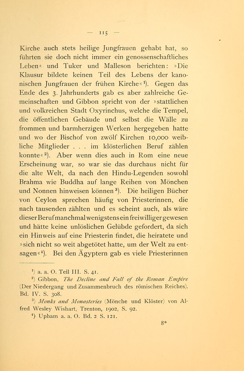 Kirche auch stets heilige Jungfrauen gehabt hat, so führten sie doch nicht immer ein genossenschaftliches Leben« und Tuker und Malleson berichten: »Die Klausur bildete keinen Teil des Lebens der kano- nischen Jungfrauen der frühen Kirche«1). Gegen das Ende des 3. Jahrhunderts gab es aber zahlreiche Ge- meinschaften und Gibbon spricht von der »stattlichen und volkreichen Stadt Oxyrinchus, welche die Tempel, die öffentlichen Gebäude und selbst die Wälle zu frommen und barmherzigen Werken hergegeben hatte und wo der Bischof von zwölf Kirchen 10,000 weib- liche Mitglieder ... im klösterlichen Beruf zählen konnte«2). Aber wenn dies auch in Rom eine neue Erscheinung war, so war sie das durchaus nicht für die alte Welt, da nach den Hindu-Legenden sowohl Brahma wie Buddha auf lange Reihen von Mönchen und Nonnen hinweisen können3). Die heiligen Bücher von Ceylon sprechen häufig von Priesterinnen, die nach tausenden zählten und es scheint auch, als wäre dieserBeruf manchmal wenigstens ein freiwilliger gewesen und hätte keine unlöslichen Gelübde gefordert, da sich ein Hinweis auf eine Priesterin findet, die heiratete und »sich nicht so weit abgetötet hatte, um der Welt zu ent- sagen«4). Bei den Ägyptern gab es viele Priesterinnen ') a. a. O. Teil III. S. 41. 2) Gibbon, The Decline a?id Fall of the Roman Empire (Der Niedergang und Zusammenbruch des römischen Reiches). Bd. IV. S. 308. 3) Monks and Monasteries (Mönche und Klöster) von Al- fred Wesley Wishart, Trenton, 1902, S. 92. 4) Upham a. a. O. Bd. 2 S. 121.