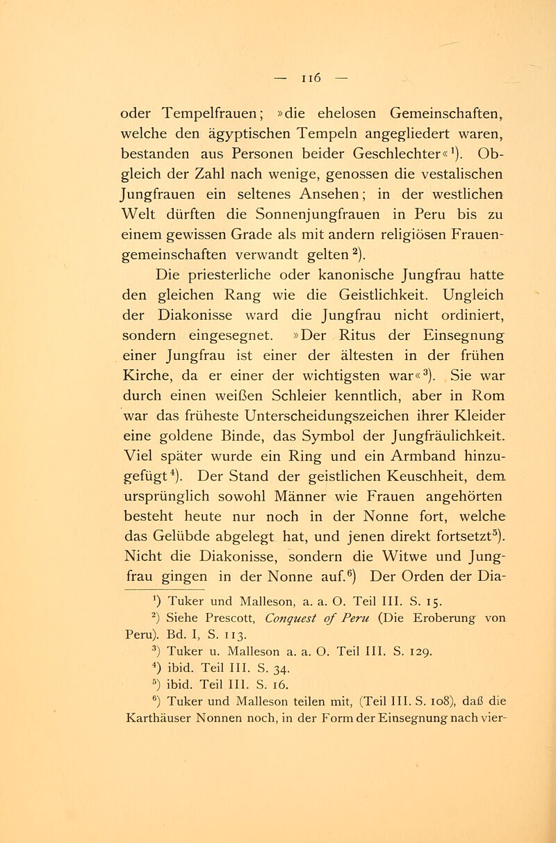 oder Tempelfrauen; »die ehelosen Gemeinschaften, welche den ägyptischen Tempeln angegliedert waren, bestanden aus Personen beider Geschlechter«1). Ob- gleich der Zahl nach wenige, genossen die vestalischen Jungfrauen ein seltenes Ansehen; in der westlichen Welt dürften die Sonnenjungfrauen in Peru bis zu einem gewissen Grade als mit andern religiösen Frauen- gemeinschaften verwandt gelten 2). Die priesterliche oder kanonische Jungfrau hatte den gleichen Rang wie die Geistlichkeit. Ungleich der Diakonisse ward die Jungfrau nicht ordiniert, sondern eingesegnet. »Der Ritus der Einsegnung einer Jungfrau ist einer der ältesten in der frühen Kirche, da er einer der wichtigsten war«3). Sie war durch einen weißen Schleier kenntlich, aber in Rom war das früheste Unterscheidungszeichen ihrer Kleider eine goldene Binde, das Symbol der Jungfräulichkeit. Viel später wurde ein Ring und ein Armband hinzu- gefügt4). Der Stand der geistlichen Keuschheit, dem ursprünglich sowohl Männer wie Frauen angehörten besteht heute nur noch in der Nonne fort, welche das Gelübde abgelegt hat, und jenen direkt fortsetzt5). Nicht die Diakonisse, sondern die Witwe und Jung- frau gingen in der Nonne auf.6) Der Orden der Dia- ') Tuker und Malleson, a. a. O. Teil III. S. 15. 2) Siehe Prescott, Conquest of Peru (Die Eroberung von Peru). Bd. I, S. 113. 3) Tuker u. Malleson a. a. O. Teil III. S. 129. 4) ibid. Teil III. S. 34. 5) ibid. Teil III. S. 16. 6) Tuker und Malleson teilen mit, (Teil III. S. 108), daß die Karthäuser Nonnen noch, in der Form der Einsegnung nach vier-