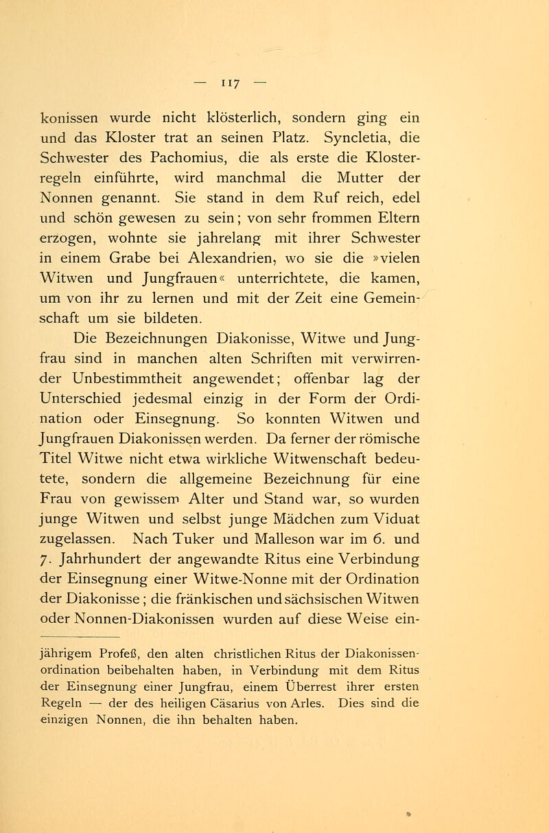 konissen wurde nicht klösterlich, sondern ging ein und das Kloster trat an seinen Platz. Syncletia, die Schwester des Pachomius, die als erste die Kloster- regeln einführte, wird manchmal die Mutter der Nonnen genannt. Sie stand in dem Ruf reich, edel und schön gewesen zu sein; von sehr frommen Eltern erzogen, wohnte sie jahrelang mit ihrer Schwester in einem Grabe bei Alexandrien, wo sie die »vielen Witwen und Jungfrauen« unterrichtete, die kamen, um von ihr zu lernen und mit der Zeit eine Gemein- schaft um sie bildeten. Die Bezeichnungen Diakonisse, Witwe und Jung- frau sind in manchen alten Schriften mit verwirren- der Unbestimmtheit angewendet; offenbar lag der Unterschied jedesmal einzig in der Form der Ordi- nation oder Einsegnung. So konnten Witwen und Jungfrauen Diakonissen werden. Da ferner der römische Titel Witwe nicht etwa wirkliche Witwenschaft bedeu- tete, sondern die allgemeine Bezeichnung für eine Frau von gewissem Alter und Stand war, so wurden junge Witwen und selbst junge Mädchen zum Viduat zugelassen. Nach Tuker und Malleson war im 6. und 7. Jahrhundert der angewandte Ritus eine Verbindung der Einsegnung einer Witwe-Nonne mit der Ordination der Diakonisse; die fränkischen und sächsischen Witwen oder Nonnen-Diakonissen wurden auf diese Weise ein- jährigem Profeß, den alten christlichen Ritus der Diakonissen- ordination beibehalten haben, in Verbindung mit dem Ritus der Einsegnung einer Jungfrau, einem Überrest ihrer ersten Regeln —■ der des heiligen Cäsarius von Arles. Dies sind die einzigen Nonnen, die ihn behalten haben.