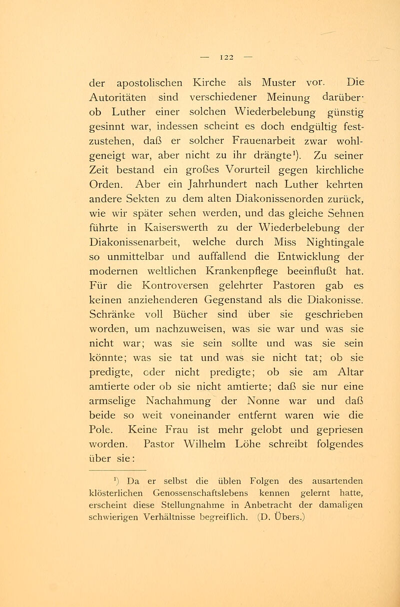 der apostolischen Kirche als Muster vor. Die Autoritäten sind verschiedener Meinung darüber ob Luther einer solchen Wiederbelebung günstig gesinnt war, indessen scheint es doch endgültig fest- zustehen, daß er solcher Frauenarbeit zwar wohl- geneigt war, aber nicht zu ihr drängte1). Zu seiner Zeit bestand ein großes Vorurteil gegen kirchliche Orden. Aber ein Jahrhundert nach Luther kehrten andere Sekten zu dem alten Diakonissenorden zurück, wie wir später sehen werden, und das gleiche Sehnen führte in Kaiserswerth zu der Wiederbelebung der Diakonissenarbeit, welche durch Miss Nightingale so unmittelbar und auffallend die Entwicklung der modernen weltlichen Krankenpflege beeinflußt hat. Für die Kontroversen gelehrter Pastoren gab es keinen anziehenderen Gegenstand als die Diakonisse. Schränke voll Bücher sind über sie geschrieben worden, um nachzuweisen, was sie war und was sie nicht war; was sie sein sollte und was sie sein könnte; was sie tat und was sie nicht tat; ob sie predigte, oder nicht predigte; ob sie am Altar amtierte oder ob sie nicht amtierte; daß sie nur eine armselige Nachahmung der Nonne war und daß beide so weit voneinander entfernt waren wie die Pole. Keine Frau ist mehr gelobt und gepriesen worden. Pastor Wilhelm Lohe schreibt folgendes über sie: ]) Da er selbst die üblen Folgen des ausartenden klösterlichen Genossenschaftslebens kennen gelernt hatte, erscheint diese Stellungnahme in Anbetracht der damaligen schwierigen Verhältnisse begreiflich. (D. Übers.)