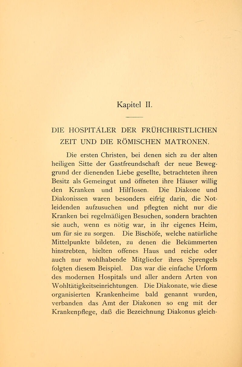 Kapitel II. DIE HOSPITÄLER DER FRÜHCHRISTLICHEN ZEIT UND DIE RÖMISCHEN MATRONEN. Die ersten Christen, bei denen sich zu der alten heiligen Sitte der Gastfreundschaft der neue Beweg- grund der dienenden Liebe gesellte, betrachteten ihren Besitz als Gemeingut und öffneten ihre Häuser willig den Kranken und Hilflosen. Die Diakone und Diakonissen waren besonders eifrig darin, die Not- leidenden aufzusuchen und pflegten nicht nur die Kranken bei regelmäßigen Besuchen, sondern brachten sie auch, wenn es nötig war, in ihr eigenes Heim, um für sie zu sorgen. Die Bischöfe, welche natürliche Mittelpunkte bildeten, zu denen die Bekümmerten hinstrebten, hielten offenes Haus und reiche oder auch nur wohlhabende Mitglieder ihres Sprengeis folgten diesem Beispiel. Das war die einfache Urform des modernen Hospitals und aller andern Arten von Wohltätigkeitseinrichtungen. Die Diakonate, wie diese organisierten Krankenheime bald genannt wurden, verbanden das Amt der Diakonen so eng mit der Krankenpflege, daß die Bezeichnung Diakonus gleich-