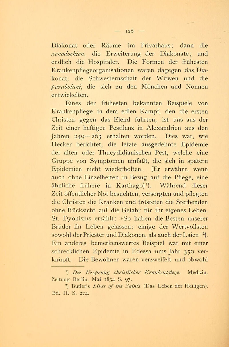 Diakonat oder Räume im Privathaus; dann die xenodochien, die Erweiterung der Diakonate; und endlich die Hospitäler. Die Formen der frühesten Krankenpflegeorganisationen waren dagegen das Dia- konat, die Schwesternschaft der Witwen und die ßarabolani, die sich zu den Mönchen und Nonnen entwickelten. Eines der frühesten bekannten Beispiele von Krankenpflege in dem edlen Kampf, den die ersten Christen gegen das Elend führten, ist uns aus der Zeit einer heftigen Pestilenz in Alexandrien aus den Jahren 249—263 erhalten worden. Dies war, wie Hecker berichtet, die letzte ausgedehnte Epidemie der alten oder Thucydidianischen Pest, welche eine Gruppe von Symptomen umfaßt, die sich in spätem Epidemien nicht wiederholten. (Er erwähnt, wenn auch ohne Einzelheiten in Bezug auf die Pflege, eine ähnliche frühere in Karthago)!). Während dieser Zeit öffentlicher Not besuchten, versorgten und pflegten die Christen die Kranken und trösteten die Sterbenden ohne Rücksicht auf die Gefahr für ihr eigenes Leben. St. Dyonisius erzählt: »So haben die Besten unserer Brüder ihr Leben gelassen: einige der Wertvollsten sowohl der Priester und Diakonen, als auch der Laien«2). Ein anderes bemerkenswertes Beispiel war mit einer schrecklichen Epidemie in Edessa ums Jahr 350 ver- knüpft. Die Bewohner waren verzweifelt und obwohl r) Der Ursprung christlicher Krankenpflege. Medizin. Zeitung Berlin, Mai 1834 S. 97. 2) Butler's Lives of the Saints (Das Leben der Heiligen). Bd. II. S. 274.