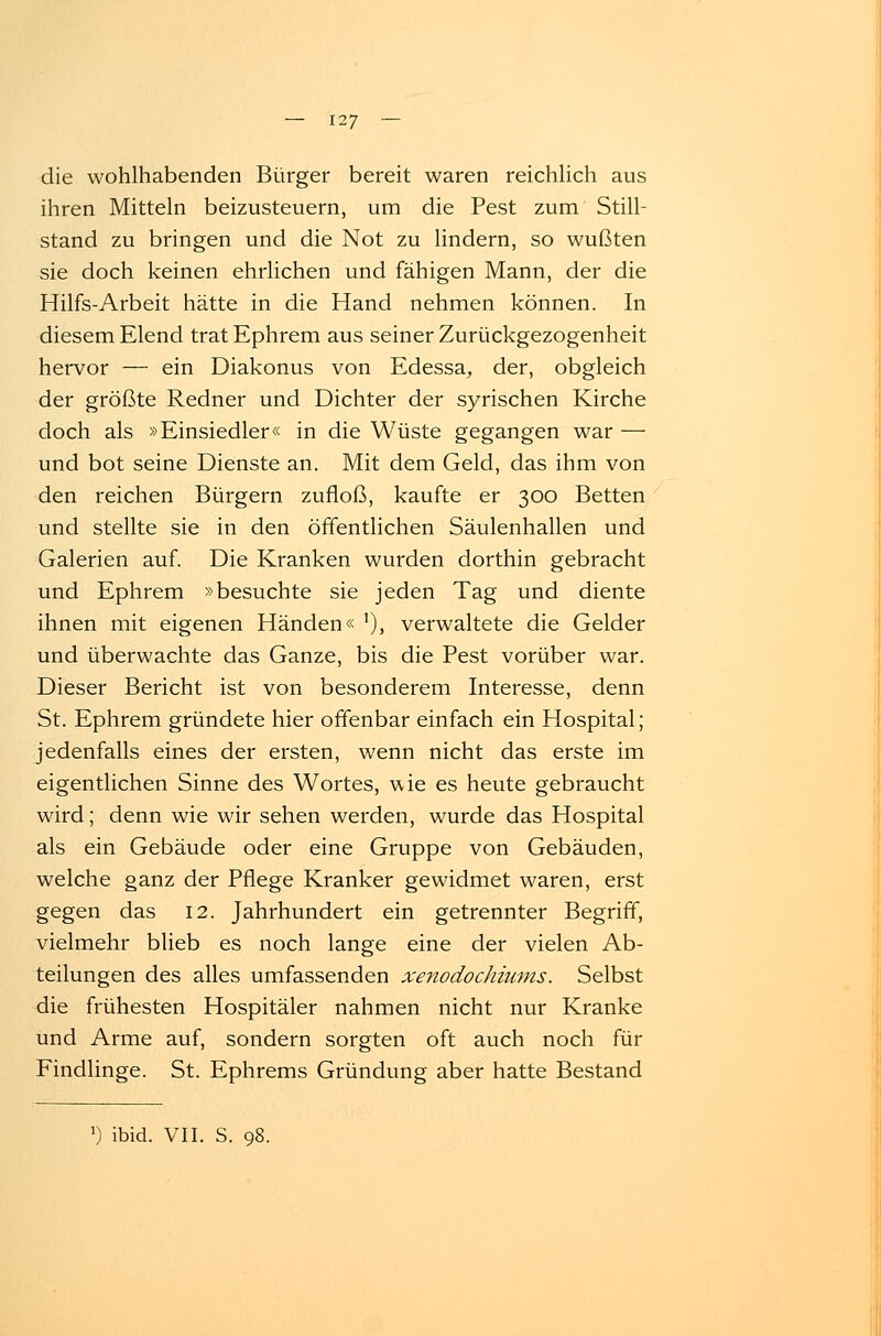 die wohlhabenden Bürger bereit waren reichlich aus ihren Mitteln beizusteuern, um die Pest zum Still- stand zu bringen und die Not zu lindern, so wußten sie doch keinen ehrlichen und fähigen Mann, der die Hilfs-Arbeit hätte in die Hand nehmen können. In diesem Elend tratEphrem aus seiner Zurückgezogenheit hervor — ein Diakonus von Edessa, der, obgleich der größte Redner und Dichter der syrischen Kirche doch als »Einsiedler« in die Wüste gegangen war — und bot seine Dienste an. Mit dem Geld, das ihm von den reichen Bürgern zufloß, kaufte er 300 Betten und stellte sie in den öffentlichen Säulenhallen und Galerien auf. Die Kranken wurden dorthin gebracht und Ephrem »besuchte sie jeden Tag und diente ihnen mit eigenen Händen« '), verwaltete die Gelder und überwachte das Ganze, bis die Pest vorüber war. Dieser Bericht ist von besonderem Interesse, denn St. Ephrem gründete hier offenbar einfach ein Hospital; jedenfalls eines der ersten, wenn nicht das erste im eigentlichen Sinne des Wortes, vvie es heute gebraucht wird; denn wie wir sehen werden, wurde das Hospital als ein Gebäude oder eine Gruppe von Gebäuden, welche ganz der Pflege Kranker gewidmet waren, erst gegen das 12. Jahrhundert ein getrennter Begriff, vielmehr blieb es noch lange eine der vielen Ab- teilungen des alles umfassenden xenodochiums. Selbst die frühesten Hospitäler nahmen nicht nur Kranke und Arme auf, sondern sorgten oft auch noch für Findlinge. St. Ephrems Gründung aber hatte Bestand a) ibid. VII. S. 98.