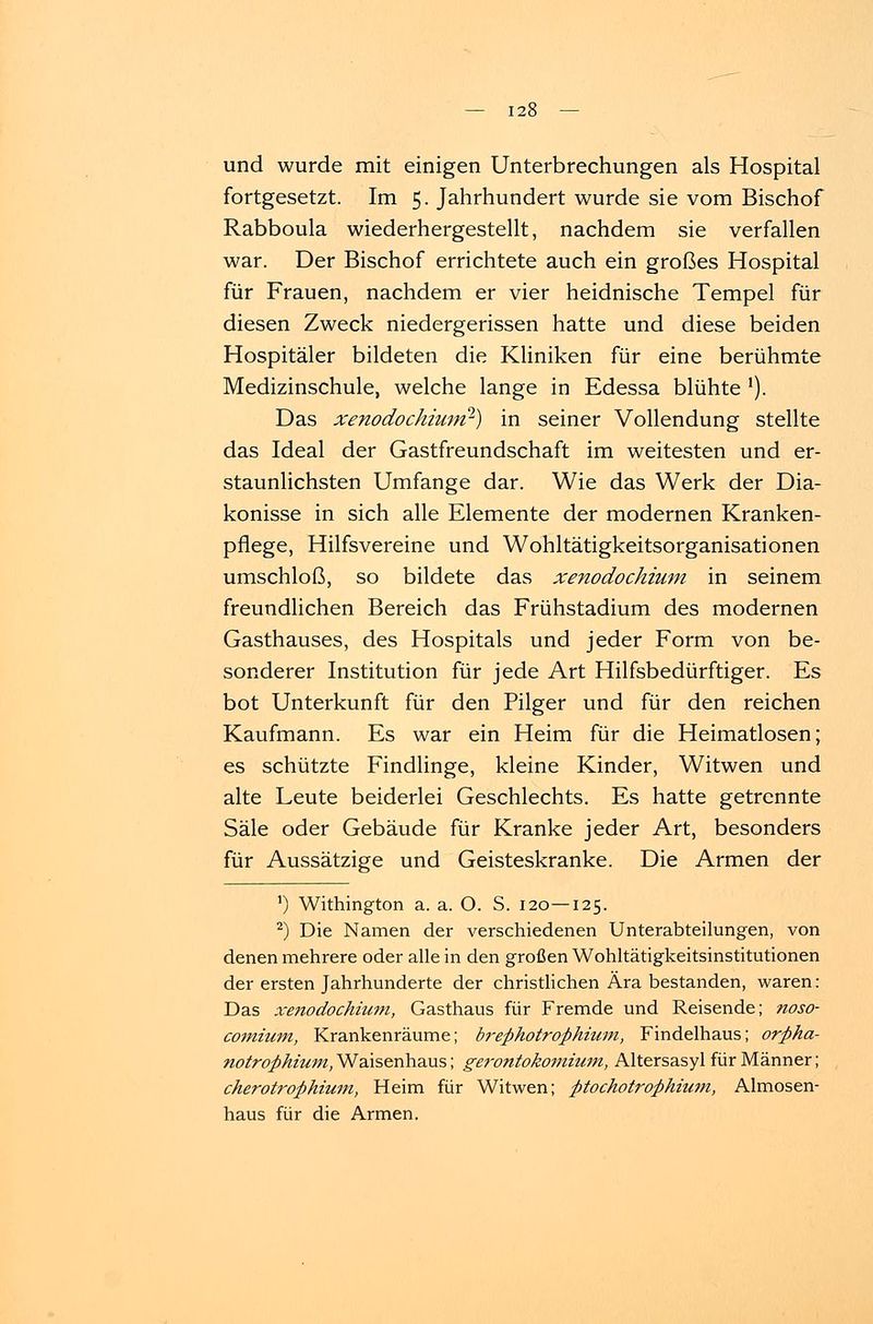 und wurde mit einigen Unterbrechungen als Hospital fortgesetzt. Im 5. Jahrhundert wurde sie vom Bischof Rabboula wiederhergestellt, nachdem sie verfallen war. Der Bischof errichtete auch ein großes Hospital für Frauen, nachdem er vier heidnische Tempel für diesen Zweck niedergerissen hatte und diese beiden Hospitäler bildeten die Kliniken für eine berühmte Medizinschule, welche lange in Edessa blühte '). Das xenodochium?) in seiner Vollendung stellte das Ideal der Gastfreundschaft im weitesten und er- staunlichsten Umfange dar. Wie das Werk der Dia- konisse in sich alle Elemente der modernen Kranken- pflege, Hilfsvereine und Wohltätigkeitsorganisationen umschloß, so bildete das xenodochium in seinem freundlichen Bereich das Frühstadium des modernen Gasthauses, des Hospitals und jeder Form von be- sonderer Institution für jede Art Hilfsbedürftiger. Es bot Unterkunft für den Pilger und für den reichen Kaufmann. Es war ein Heim für die Heimatlosen; es schützte Findlinge, kleine Kinder, Witwen und alte Leute beiderlei Geschlechts. Es hatte getrennte Säle oder Gebäude für Kranke jeder Art, besonders für Aussätzige und Geisteskranke. Die Armen der ') Withington a. a. O. S. 120—125. 2) Die Namen der verschiedenen Unterabteilungen, von denen mehrere oder alle in den großen Wohltätigkeitsinstitutionen der ersten Jahrhunderte der christlichen Ära bestanden, waren: Das xenodochium, Gasthaus für Fremde und Reisende; noso- comium, Krankenräume; breß hotroß hütin, Findelhaus; orßha- notroßhium, Waisenhaus; gerontokomium, Altersasyl für Männer; cherotroßhium, Heim für Witwen; ßtochotroßhium, Almosen- haus für die Armen.