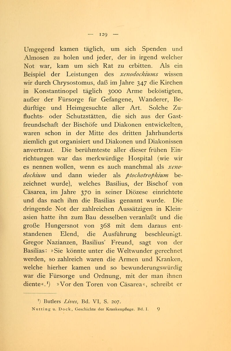 Umgegend kamen täglich, um sich Spenden und Almosen zu holen und jeder, der in irgend welcher Not war, kam um sich Rat zu erbitten. Als ein Beispiel der Leistungen des xenodochiums wissen wir durch Chrysostomus, daß im Jahre 347 die Kirchen in Konstantinopel täglich 3000 Arme beköstigten, außer der Fürsorge für Gefangene, Wanderer, Be- dürftige und Heimgesuchte aller Art. Solche Zu- fluchts- oder Schutzstätten, die sich aus der Gast- freundschaft der Bischöfe und Diakonen entwickelten, waren schon in der Mitte des dritten Jahrhunderts ziemlich gut organisiert und Diakonen und Diakonissen anvertraut. Die berühmteste aller dieser frühen Ein- richtungen war das merkwürdige Hospital (wie wir es nennen wollen, wenn es auch manchmal als xeno- dochium und dann wieder als ptochotrophium be- zeichnet wurde), welches Basilius, der Bischof von Cäsarea, im Jahre 370 in seiner Diözese einrichtete und das nach ihm die Basilias genannt wurde. Die dringende Not der zahlreichen Aussätzigen in Klein- asien hatte ihn zum Bau desselben veranlaßt und die große Hungersnot von 368 mit dem daraus ent- standenen Elend, die Ausführung beschleunigt. Gregor Nazianzen, Basilius' Freund, sagt von der Basilias: »Sie könnte unter die Weltwunder gerechnet werden, so zahlreich waren die Armen und Kranken, welche hierher kamen und so bewunderungswürdig war die Fürsorge und Ordnung, mit der man ihnen diente«.1) »Vor den Toren von Cäsarea«, schreibt er *) Butlers Lives, Bd. VI, S. 207. Nutting u. Dock, Geschichte der Krankenpflege. Bd. I.