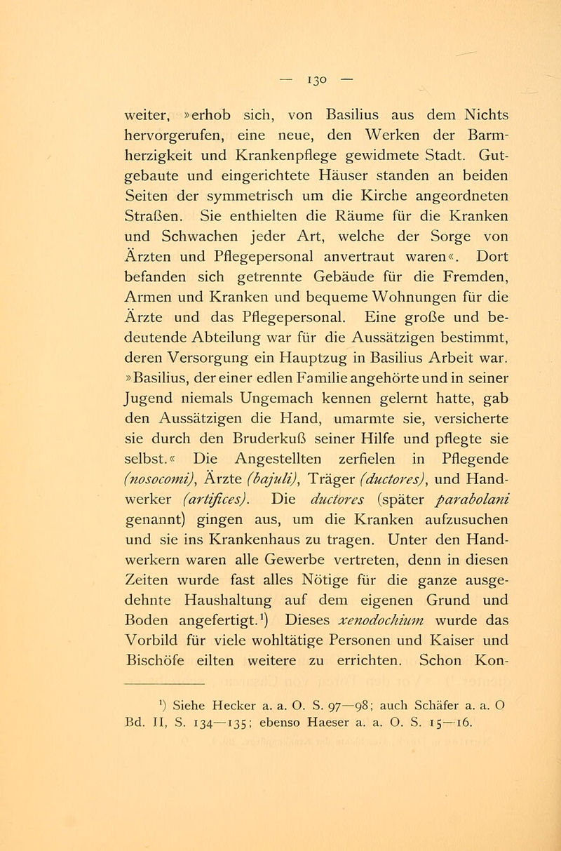weiter, »erhob sich, von Basilius aus dem Nichts hervorgerufen, eine neue, den Werken der Barm- herzigkeit und Krankenpflege gewidmete Stadt. Gut- gebaute und eingerichtete Häuser standen an beiden Seiten der symmetrisch um die Kirche angeordneten Straßen. Sie enthielten die Räume für die Kranken und Schwachen jeder Art, welche der Sorge von Ärzten und Pflegepersonal anvertraut waren«. Dort befanden sich getrennte Gebäude für die Fremden, Armen und Kranken und bequeme Wohnungen für die Ärzte und das Pflegepersonal. Eine große und be- deutende Abteilung war für die Aussätzigen bestimmt, deren Versorgung ein Hauptzug in Basilius Arbeit war. »Basilius, dereiner edlen Familie angehörte und in seiner Jugend niemals Ungemach kennen gelernt hatte, gab den Aussätzigen die Hand, umarmte sie, versicherte sie durch den Bruderkuß seiner Hilfe und pflegte sie selbst.« Die Angestellten zerfielen in Pflegende (nosocomi), Ärzte (bajuli), Träger (ductores), und Hand- werker (artifices). Die ductores (später parabolani genannt) gingen aus, um die Kranken aufzusuchen und sie ins Krankenhaus zu tragen. Unter den Hand- werkern waren alle Gewerbe vertreten, denn in diesen Zeiten wurde fast alles Nötige für die ganze ausge- dehnte Haushaltung auf dem eigenen Grund und Boden angefertigt.1) Dieses xenodochncm wurde das Vorbild für viele wohltätige Personen und Kaiser und Bischöfe eilten weitere zu errichten. Schon Kon- ') Siehe Hecker a. a. O. S. 97—98; auch Schäfer a. a. O Bd. II, S. 134—135; ebenso Haeser a. a. O. S. 15—16.