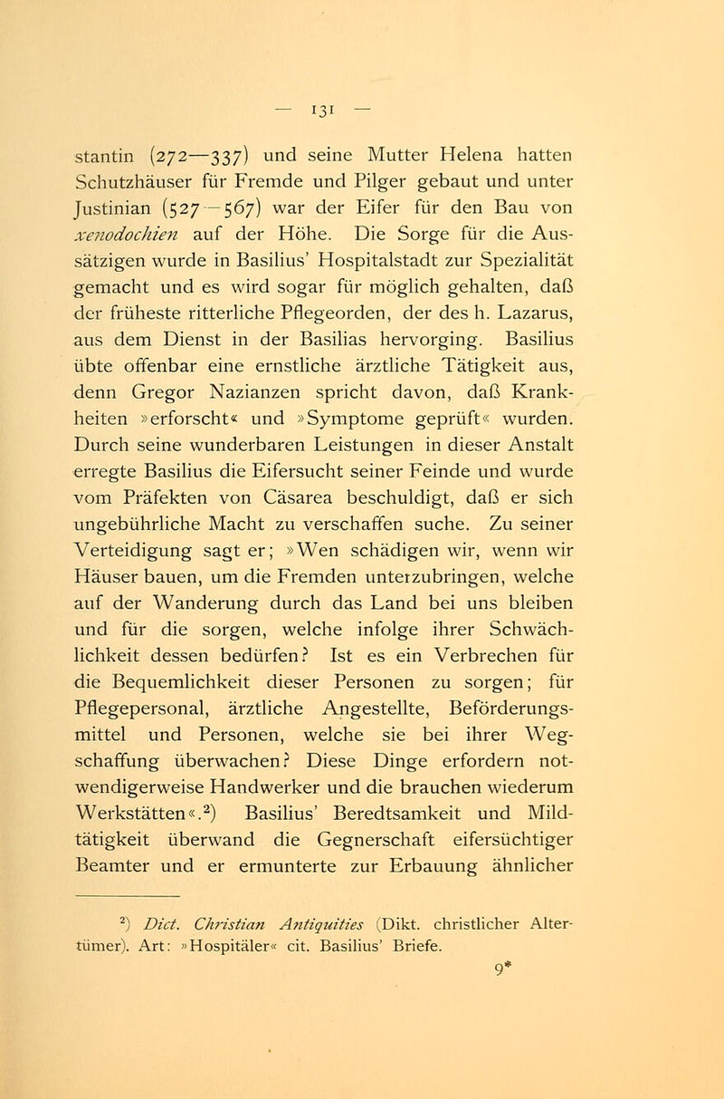 stantin (272—337) und seine Mutter Helena hatten Schutzhäuser für Fremde und Pilger gebaut und unter Justinian (527—567) war der Eifer für den Bau von xe?iodochien auf der Höhe. Die Sorge für die Aus- sätzigen wurde in Basilius' Hospitalstadt zur Spezialität gemacht und es wird sogar für möglich gehalten, daß der früheste ritterliche Pflegeorden, der des h. Lazarus, aus dem Dienst in der Basilias hervorging. Basilius übte offenbar eine ernstliche ärztliche Tätigkeit aus, denn Gregor Nazianzen spricht davon, daß Krank- heiten »erforscht« und »Symptome geprüft« wurden. Durch seine wunderbaren Leistungen in dieser Anstalt erregte Basilius die Eifersucht seiner Feinde und wurde vom Präfekten von Cäsarea beschuldigt, daß er sich ungebührliche Macht zu verschaffen suche. Zu seiner Verteidigung sagt er; »Wen schädigen wir, wenn wir Häuser bauen, um die Fremden unterzubringen, welche auf der Wanderung durch das Land bei uns bleiben und für die sorgen, welche infolge ihrer Schwäch- lichkeit dessen bedürfen? Ist es ein Verbrechen für die Bequemlichkeit dieser Personen zu sorgen; für Pflegepersonal, ärztliche Angestellte, Beförderungs- mittel und Personen, welche sie bei ihrer Weg- schaffung überwachen? Diese Dinge erfordern not- wendigerweise Handwerker und die brauchen wiederum Werkstätten«.2) Basilius' Beredtsamkeit und Mild- tätigkeit überwand die Gegnerschaft eifersüchtiger Beamter und er ermunterte zur Erbauung ähnlicher 2) Dict. Christian Antiquities (Dikt. christlicher Alter- tümer). Art: Hospitäler« cit. Basilius' Briefe. 9*