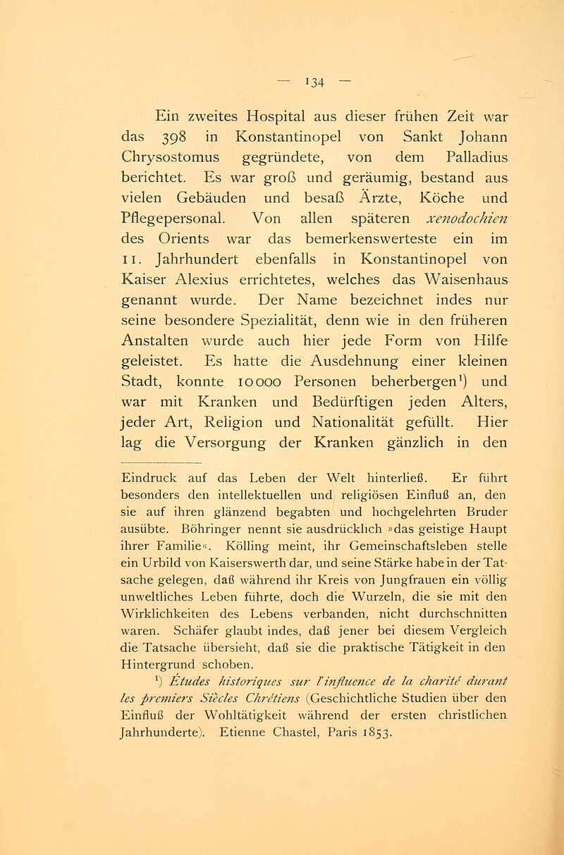 Ein zweites Hospital aus dieser frühen Zeit war das 398 in Konstantinopel von Sankt Johann Chrysostomus gegründete, von dem Palladius berichtet. Es war groß und geräumig, bestand aus vielen Gebäuden und besaß Ärzte, Köche und Pflegepersonal. Von allen späteren xenodochien des Orients war das bemerkenswerteste ein im 11. Jahrhundert ebenfalls in Konstantinopel von Kaiser Alexius errichtetes, welches das Waisenhaus genannt wurde. Der Name bezeichnet indes nur seine besondere Spezialität, denn wie in den früheren Anstalten wurde auch hier jede Form von Hilfe geleistet. Es hatte die Ausdehnung einer kleinen Stadt, konnte 10 000 Personen beherbergen1) und war mit Kranken und Bedürftigen jeden Alters, jeder Art, Religion und Nationalität gefüllt. Hier lag die Versorgung der Kranken gänzlich in den Eindruck auf das Leben der Welt hinterließ. Er führt besonders den intellektuellen und religiösen Einfluß an, den sie auf ihren glänzend begabten und hochgelehrten Bruder ausübte. Böhringer nennt sie ausdrücklich »das geistige Haupt ihrer Familie«. Kölling meint, ihr Gemeinschaftsleben stelle ein Urbild von Kaiserswerth dar, und seine Stärke habe in der Tat- sache gelegen, daß während ihr Kreis von Jungfrauen ein völlig unweltliches Leben führte, doch die Wurzeln, die sie mit den Wirklichkeiten des Lebens verbanden, nicht durchschnitten waren. Schäfer glaubt indes, daß jener bei diesem Vergleich die Tatsache übersieht, daß sie die praktische Tätigkeit in den Hintergrund schoben. ') Etudes historiques sur l'influence de la charite durcuit les Premiers Südes Chretiens (Geschichtliche Studien über den Einfluß der Wohltätigkeit während der ersten christlichen Jahrhunderte). Etienne Chastel, Paris 1853.