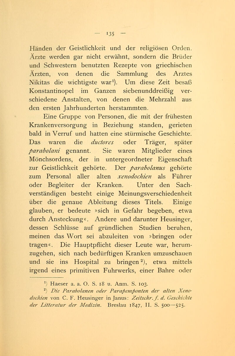 Händen der Geistlichkeit und der religiösen Orden. Ärzte werden gar nicht erwähnt, sondern die Brüder und Schwestern benutzten Rezepte von griechischen Ärzten, von denen die Sammlung des Arztes Nikitas die wichtigste war1). Um diese Zeit besaß Konstantinopel im Ganzen siebenunddreißig ver- schiedene Anstalten, von denen die Mehrzahl aus den ersten Jahrhunderten herstammten. Eine Gruppe von Personen, die mit der frühesten Krankenversorgung in Beziehung standen, gerieten bald in Verruf und hatten eine stürmische Geschichte. Das waren die ductores oder Träger, später parabolani genannt. Sie waren Mitglieder eines Mönchsordens, der in untergeordneter Eigenschaft zur Geistlichkeit gehörte. Der parabolanus gehörte zum Personal aller alten xenodochien als Führer oder Begleiter der Kranken. Unter den Sach- verständigen besteht einige Meinungsverschiedenheit über die genaue Ableitung dieses Titels. Einige glauben, er bedeute »sich in Gefahr begeben, etwa durch Ansteckung«. Andere und darunter Heusinger, dessen Schlüsse auf gründlichen Studien beruhen, meinen das Wort sei abzuleiten von »bringen oder tragen«. Die Hauptpflicht dieser Leute war, herum- zugehen, sich nach bedürftigen Kranken umzuschauen und sie ins Hospital zu bringen2), etwa mittels irgend eines primitiven Fuhrwerks, einer Bahre oder a) Haeser a. a. O. S. 18 u. Anm. S. 103. 2) Die Parabolanen oder Paraßemftonten der alten Xeno- dochien von C. F. Heusinger in Janus: Zeitschr.f. d. Geschichte der Litteratur der Medizin. Breslau 1847, II. S. 500—525.