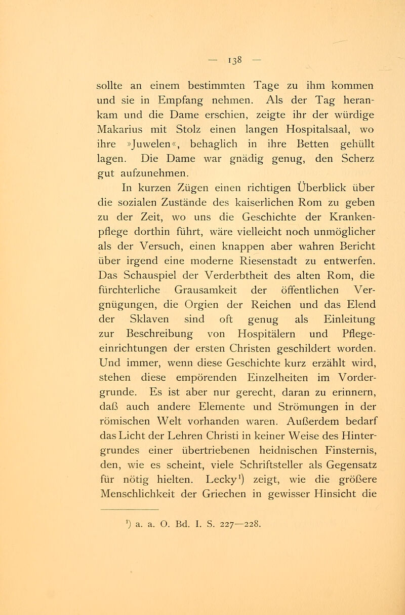 sollte an einem bestimmten Tage zu ihm kommen und sie in Empfang nehmen. Als der Tag heran- kam und die Dame erschien, zeigte ihr der würdige Makarius mit Stolz einen langen Hospitalsaal, wo ihre »Juwelen«, behaglich in ihre Betten gehüllt lagen. Die Dame war gnädig genug, den Scherz gut aufzunehmen. In kurzen Zügen einen richtigen Überblick über die sozialen Zustände des kaiserlichen Rom zu geben zu der Zeit, wo uns die Geschichte der Kranken- pflege dorthin führt, wäre vielleicht noch unmöglicher als der Versuch, einen knappen aber wahren Bericht über irgend eine moderne Riesenstadt zu entwerfen. Das Schauspiel der Verderbtheit des alten Rom, die fürchterliche Grausamkeit der öffentlichen Ver- gnügungen, die Orgien der Reichen und das Elend der Sklaven sind oft genug als Einleitung zur Beschreibung von Hospitälern und Pflege- einrichtungen der ersten Christen geschildert worden. Und immer, wenn diese Geschichte kurz erzählt wird, stehen diese empörenden Einzelheiten im Vorder- grunde. Es ist aber nur gerecht, daran zu erinnern, daß auch andere Elemente und Strömungen in der römischen Welt vorhanden waren. Außerdem bedarf das Licht der Lehren Christi in keiner Weise des Hinter- grundes einer übertriebenen heidnischen Finsternis, den, wie es scheint, viele Schriftsteller als Gegensatz für nötig hielten. Lecky1) zeigt, wie die größere Menschlichkeit der Griechen in gewisser Hinsicht die a. a. O. Bd. I. S. 227—228.