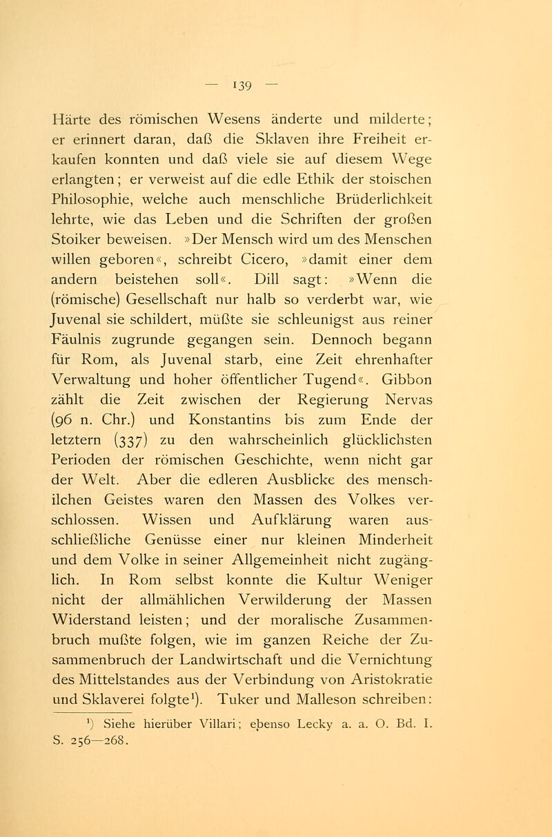 Härte des römischen Wesens änderte und milderte; er erinnert daran, daß die Sklaven ihre Freiheit er- kaufen konnten und daß viele sie auf diesem Wege erlangten ; er verweist auf die edle Ethik der stoischen Philosophie, welche auch menschliche Brüderlichkeit lehrte, wie das Leben und die Schriften der großen Stoiker beweisen. »Der Mensch wird um des Menschen willen geboren«, schreibt Cicero, »damit einer dem andern beistehen soll«. Dill sagt: »Wenn die (römische) Gesellschaft nur halb so verderbt war, wie Juvenal sie schildert, müßte sie schleunigst aus reiner Fäulnis zugrunde gegangen sein. Dennoch begann für Rom, als Juvenal starb, eine Zeit ehrenhafter Verwaltung und hoher öffentlicher Tugend«. Gibbon zählt die Zeit zwischen der Regierung Nervas (96 n. Chr.) und Konstantins bis zum Ende der letztern (337) zu den wahrscheinlich glücklichsten Perioden der römischen Geschichte, wenn nicht gar der Welt. Aber die edleren Ausblicke des mensch- lichen Geistes waren den Massen des Volkes ver- schlossen. Wissen und Aufklärung waren aus- schließliche Genüsse einer nur kleinen Minderheit und dem Volke in seiner Allgemeinheit nicht zugäng- lich. In Rom selbst konnte die Kultur Weniger nicht der allmählichen Verwilderung der Massen Widerstand leisten; und der moralische Zusammen- bruch mußte folgen, wie im ganzen Reiche der Zu- sammenbruch der Landwirtschaft und die Vernichtung des Mittelstandes aus der Verbindung von Aristokratie und Sklaverei folgte1). Tuker und Malleson schreiben: ') Siehe hierüber Villari; ebenso Lecky a. a. O. Bd. I. S. 256—268.