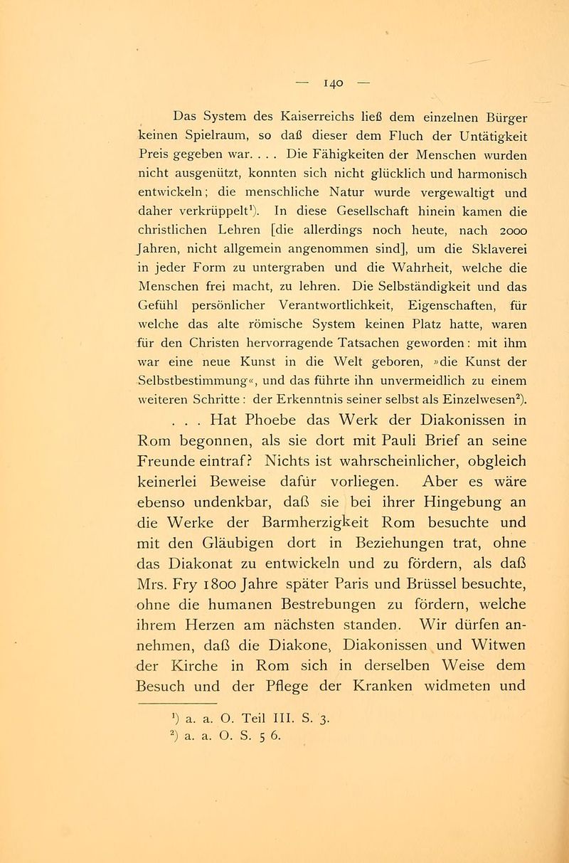 Das System des Kaiserreichs ließ dem einzelnen Bürger keinen Spielraum, so daß dieser dem Fluch der Untätigkeit Preis gegeben war. . . . Die Fähigkeiten der Menschen wurden nicht ausgenützt, konnten sich nicht glücklich und harmonisch entwickeln; die menschliche Natur wurde vergewaltigt und daher verkrüppelt1). In diese Gesellschaft hinein kamen die christlichen Lehren [die allerdings noch heute, nach 2000 Jahren, nicht allgemein angenommen sind], um die Sklaverei in jeder Form zu untergraben und die Wahrheit, welche die Menschen frei macht, zu lehren. Die Selbständigkeit und das Gefühl persönlicher Verantwortlichkeit, Eigenschaften, für welche das alte römische System keinen Platz hatte, waren für den Christen hervorragende Tatsachen geworden: mit ihm war eine neue Kunst in die Welt geboren, »die Kunst der Selbstbestimmung«, und das führte ihn unvermeidlich zu einem weiteren Schritte : der Erkenntnis seiner selbst als Einzelwesen2). . . . Hat Phoebe das Werk der Diakonissen in Rom begonnen, als sie dort mit Pauli Brief an seine Freunde eintraf? Nichts ist wahrscheinlicher, obgleich keinerlei Beweise dafür vorliegen. Aber es wäre ebenso undenkbar, daß sie bei ihrer Hingebung an die Werke der Barmherzigkeit Rom besuchte und mit den Gläubigen dort in Beziehungen trat, ohne das Diakonat zu entwickeln und zu fördern, als daß Mrs. Fry 1800 Jahre später Paris und Brüssel besuchte, ohne die humanen Bestrebungen zu fördern, welche ihrem Herzen am nächsten standen. Wir dürfen an- nehmen, daß die Diakone, Diakonissen und Witwen der Kirche in Rom sich in derselben Weise dem Besuch und der Pflege der Kranken widmeten und ') a. a. O. Teil III. S. 3. 2) a. a. O. S. 5 6.