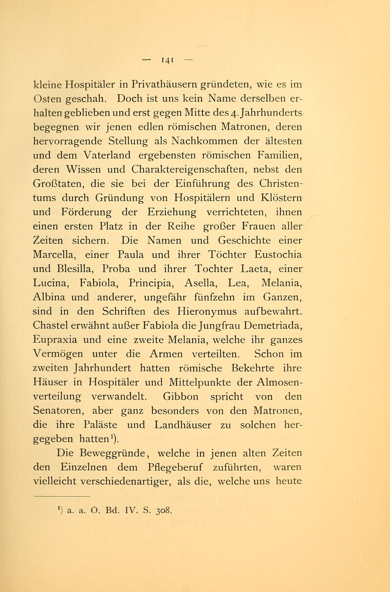 kleine Hospitäler in Privathäusern gründeten, wie es im Osten geschah. Doch ist uns kein Name derselben er- halten geblieben und erst gegen Mitte des 4. Jahrhunderts begegnen wir jenen edlen römischen Matronen, deren hervorragende Stellung als Nachkommen der ältesten und dem Vaterland ergebensten römischen Familien, deren Wissen und Charaktereigenschaften, nebst den Großtaten, die sie bei der Einführung des Christen- tums durch Gründung von Hospitälern und Klöstern und Förderung der Erziehung verrichteten, ihnen einen ersten Platz in der Reihe großer Frauen aller Zeiten sichern. Die Namen und Geschichte einer Marcella, einer Paula und ihrer Töchter Eustochia und Blesilla, Proba und ihrer Tochter Laeta, einer Lucina, Fabiola, Principia, Asella, Lea, Melania, Albina und anderer, ungefähr fünfzehn im Ganzen, sind in den Schriften des Hieronymus aufbewahrt. Chastel erwähnt außer Fabiola die Jungfrau Demetriada, Eupraxia und eine zweite Melania, welche ihr ganzes Vermögen unter die Armen verteilten. Schon im zweiten Jahrhundert hatten römische Bekehrte ihre Häuser in Hospitäler und Mittelpunkte der Almosen- verteilung verwandelt. Gibbon spricht von den Senatoren, aber ganz besonders von den Matronen, die ihre Paläste und Landhäuser zu solchen her- gegeben hatten1). Die Beweggründe, welche in jenen alten Zeiten den Einzelnen dem Pflegeberuf zuführten, waren vielleicht verschiedenartiger, als die, welche uns heute