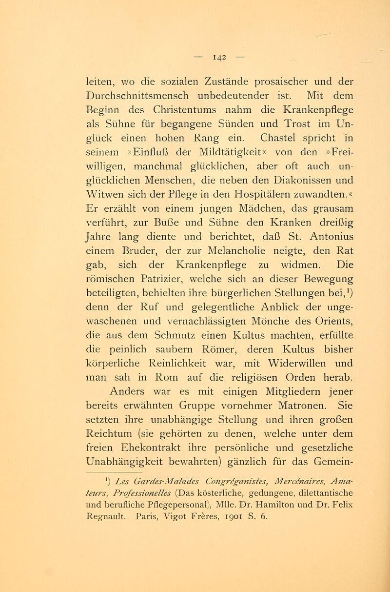 leiten, wo die sozialen Zustände prosaischer und der Durchschnittsmensch unbedeutender ist. Mit dem Beginn des Christentums nahm die Krankenpflege als Sühne für begangene Sünden und Trost im Un- glück einen hohen Rang ein. Chastel spricht in seinem »Einfluß der Mildtätigkeit« von den »Frei- willigen, manchmal glücklichen, aber oft auch un- glücklichen Menschen, die neben den Diakonissen und Witwen sich der Pflege in den Hospitälern zuwandten.« Er erzählt von einem jungen Mädchen, das grausam verführt, zur Buße und Sühne den Kranken dreißig Jahre lang diente und berichtet, daß St. Antonius einem Bruder, der zur Melancholie neigte, den Rat gab, sich der Krankenpflege zu widmen. Die römischen Patrizier, welche sich an dieser Bewegung beteiligten, behielten ihre bürgerlichen Stellungen bei,1) denn der Ruf und gelegentliche Anblick der unge- waschenen und vernachlässigten Mönche des Orients, die aus dem Schmutz einen Kultus machten, erfüllte die peinlich säubern Römer, deren Kultus bisher körperliche Reinlichkeit war, mit Widerwillen und man sah in Rom auf die religiösen Orden herab. Anders war es mit einigen Mitgliedern jener bereits erwähnten Gruppe vornehmer Matronen. Sie setzten ihre unabhängige Stellung und ihren großen Reichtum (sie gehörten zu denen, welche unter dem freien Ehekontrakt ihre persönliche und gesetzliche Unabhängigkeit bewahrten) gänzlich für das Gemein- 1) Les Gardes-Malades Coitgre'ganistes, Mercenaires, Ama- teurs, Professionelles (Das kösterliche, gedungene, dilettantische und berufliche Pflegepersonal), Mlle. Dr. Hamilton und Dr. Felix Regnault. Paris, Vigot Freres, 1901 S. 6.