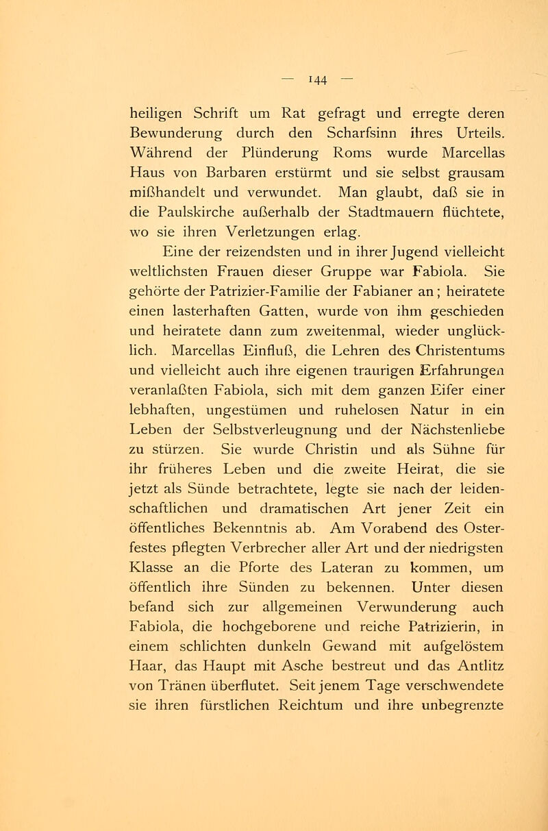 heiligen Schrift um Rat gefragt und erregte deren Bewunderung durch den Scharfsinn ihres Urteils. Während der Plünderung Roms wurde Marcellas Haus von Barbaren erstürmt und sie selbst grausam mißhandelt und verwundet. Man glaubt, daß sie in die Paulskirche außerhalb der Stadtmauern flüchtete, wo sie ihren Verletzungen erlag. Eine der reizendsten und in ihrer Jugend vielleicht weltlichsten Frauen dieser Gruppe war Fabiola. Sie gehörte der Patrizier-Familie der Fabianer an; heiratete einen lasterhaften Gatten, wurde von ihm geschieden und heiratete dann zum zweitenmal, wieder unglück- lich. Marcellas Einfluß, die Lehren des Christentums und vielleicht auch ihre eigenen traurigen Erfahrungen veranlaßten Fabiola, sich mit dem ganzen Eifer einer lebhaften, ungestümen und ruhelosen Natur in ein Leben der Selbstverleugnung und der Nächstenliebe zu stürzen. Sie wurde Christin und als Sühne für ihr früheres Leben und die zweite Heirat, die sie jetzt als Sünde betrachtete, legte sie nach der leiden- schaftlichen und dramatischen Art jener Zeit ein öffentliches Bekenntnis ab. Am Vorabend des Oster- festes pflegten Verbrecher aller Art und der niedrigsten Klasse an die Pforte des Lateran zu kommen, um öffentlich ihre Sünden zu bekennen. Unter diesen befand sich zur allgemeinen Verwunderung auch Fabiola, die hochgeborene und reiche Patrizierin, in einem schlichten dunkeln Gewand mit aufgelöstem Haar, das Haupt mit Asche bestreut und das Antlitz von Tränen überflutet. Seit jenem Tage verschwendete sie ihren fürstlichen Reichtum und ihre unbegrenzte