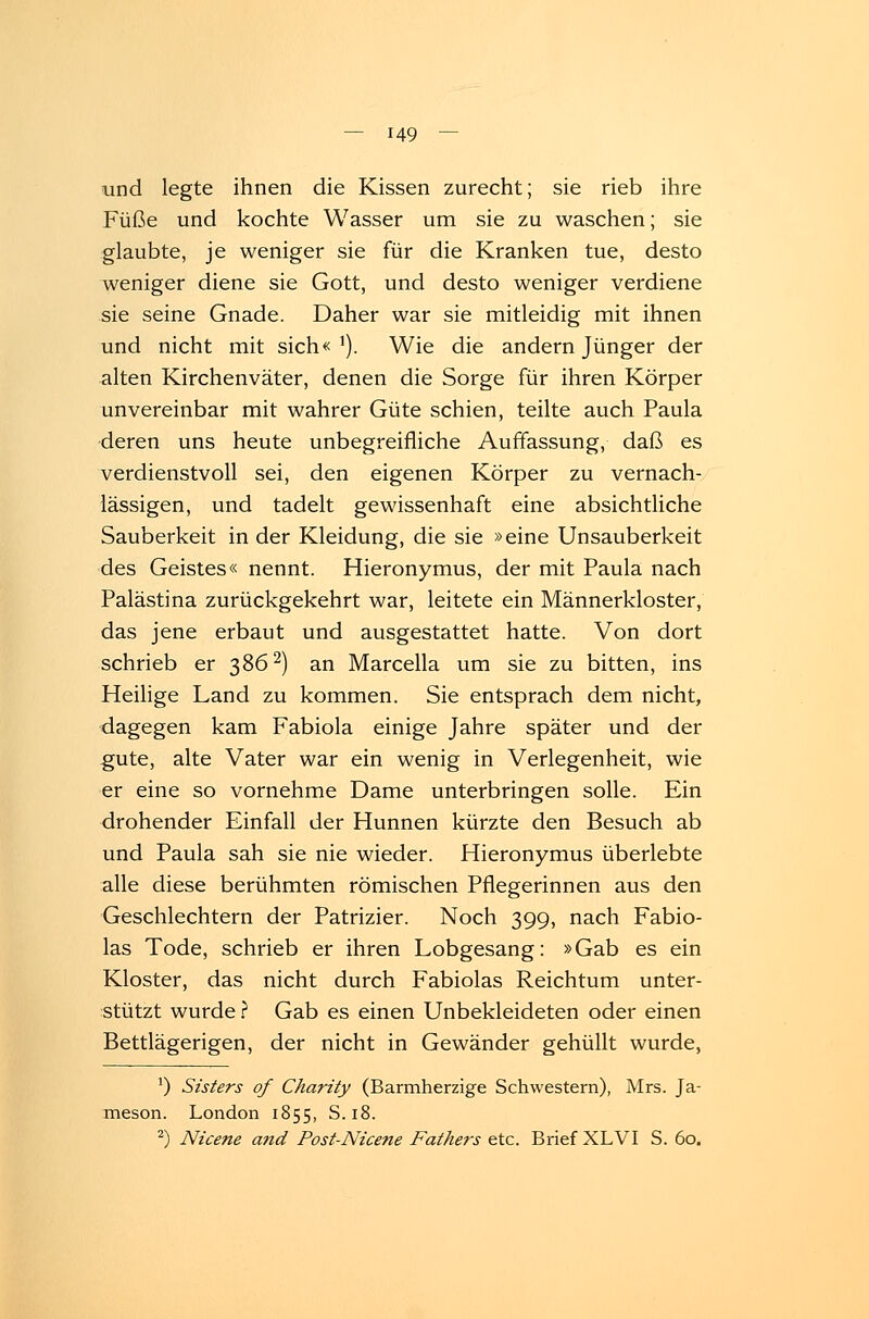 und legte ihnen die Kissen zurecht; sie rieb ihre Füße und kochte Wasser um sie zu waschen; sie glaubte, je weniger sie für die Kranken tue, desto weniger diene sie Gott, und desto weniger verdiene sie seine Gnade. Daher war sie mitleidig mit ihnen und nicht mit sich«1). Wie die andern Jünger der alten Kirchenväter, denen die Sorge für ihren Körper unvereinbar mit wahrer Güte schien, teilte auch Paula deren uns heute unbegreifliche Auffassung, daß es verdienstvoll sei, den eigenen Körper zu vernach- lässigen, und tadelt gewissenhaft eine absichtliche Sauberkeit in der Kleidung, die sie »eine Unsauberkeit des Geistes« nennt. Hieronymus, der mit Paula nach Palästina zurückgekehrt war, leitete ein Männerkloster, das jene erbaut und ausgestattet hatte. Von dort schrieb er 3862) an Marcella um sie zu bitten, ins Heilige Land zu kommen. Sie entsprach dem nicht, dagegen kam Fabiola einige Jahre später und der gute, alte Vater war ein wenig in Verlegenheit, wie er eine so vornehme Dame unterbringen solle. Ein drohender Einfall der Hunnen kürzte den Besuch ab und Paula sah sie nie wieder. Hieronymus überlebte alle diese berühmten römischen Pflegerinnen aus den Geschlechtern der Patrizier. Noch 399, nach Fabio- las Tode, schrieb er ihren Lobgesang: »Gab es ein Kloster, das nicht durch Fabiolas Reichtum unter- stützt wurde ? Gab es einen Unbekleideten oder einen Bettlägerigen, der nicht in Gewänder gehüllt wurde, 1) Sisters of Charity (Barmherzige Schwestern), Mrs. Ja- meson. London 1855, S. 18. 2) Nicene and Post-Nicene Fathers etc. Brief XLVI S. 60.