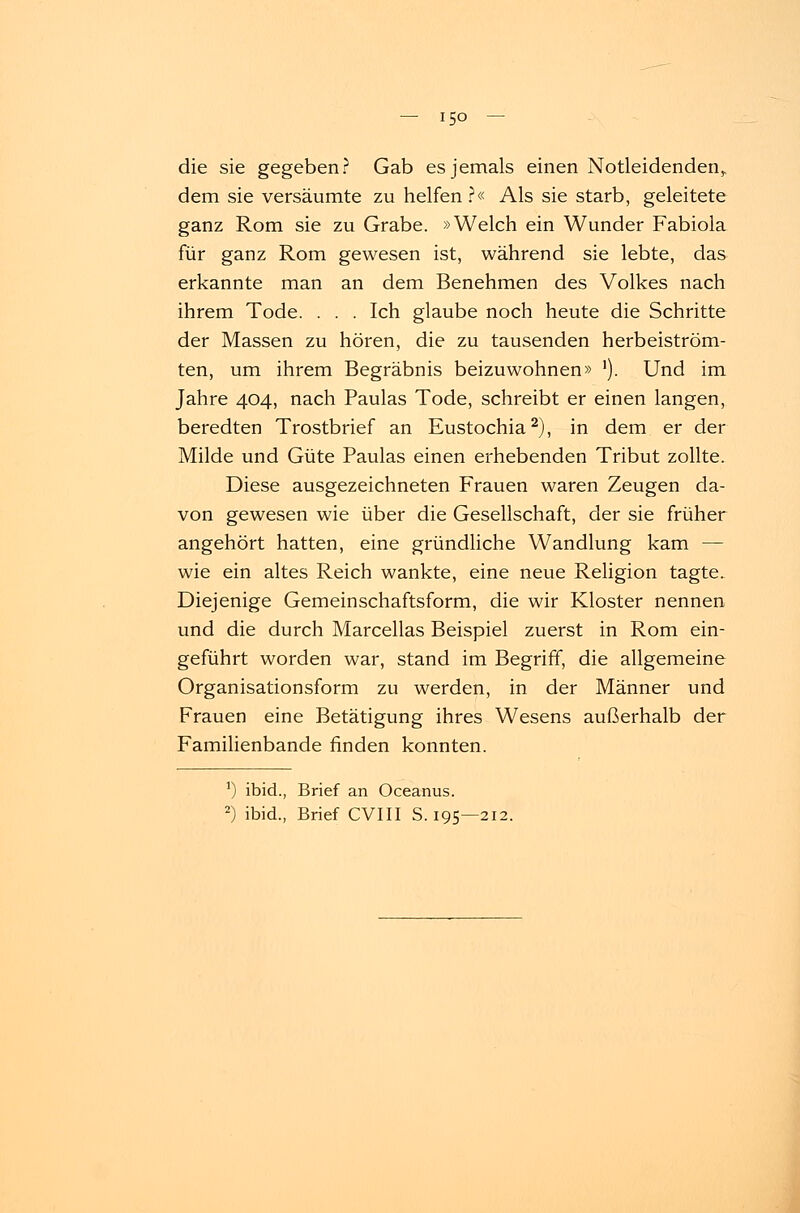 die sie gegeben? Gab es jemals einen Notleidenden,, dem sie versäumte zu helfen?« Als sie starb, geleitete ganz Rom sie zu Grabe. »Welch ein Wunder Fabiola für ganz Rom gewesen ist, während sie lebte, das erkannte man an dem Benehmen des Volkes nach ihrem Tode. . . . Ich glaube noch heute die Schritte der Massen zu hören, die zu tausenden herbeiström- ten, um ihrem Begräbnis beizuwohnen» '). Und im Jahre 404, nach Paulas Tode, schreibt er einen langen, beredten Trostbrief an Eustochia2), in dem er der Milde und Güte Paulas einen erhebenden Tribut zollte. Diese ausgezeichneten Frauen waren Zeugen da- von gewesen wie über die Gesellschaft, der sie früher angehört hatten, eine gründliche Wandlung kam — wie ein altes Reich wankte, eine neue Religion tagte. Diejenige Gemeinschaftsform, die wir Kloster nennen und die durch Marcellas Beispiel zuerst in Rom ein- geführt worden war, stand im Begriff, die allgemeine Organisationsform zu werden, in der Männer und Frauen eine Betätigung ihres Wesens außerhalb der Familienbande finden konnten. 1) ibid., Brief an Oceanus. 2) ibid., Brief CVIII S. 195—212.