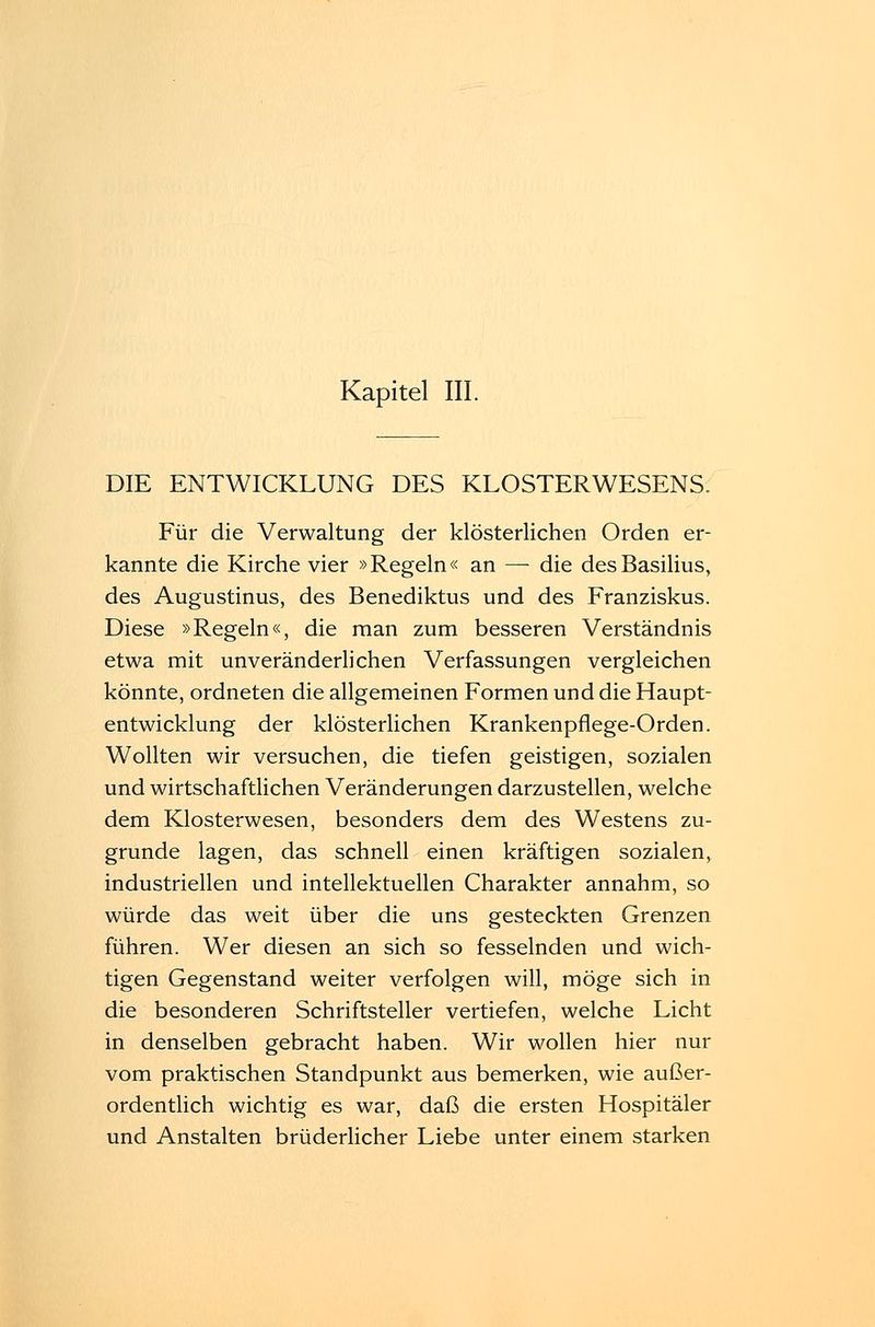 DIE ENTWICKLUNG DES KLOSTERWESENS. Für die Verwaltung der klösterlichen Orden er- kannte die Kirche vier »Regeln« an — die desBasilius, des Augustinus, des Benediktus und des Franziskus. Diese »Regeln«, die man zum besseren Verständnis etwa mit unveränderlichen Verfassungen vergleichen könnte, ordneten die allgemeinen Formen und die Haupt- entwicklung der klösterlichen Krankenpflege-Orden. Wollten wir versuchen, die tiefen geistigen, sozialen und wirtschaftlichen Veränderungen darzustellen, welche dem Klosterwesen, besonders dem des Westens zu- grunde lagen, das schnell einen kräftigen sozialen, industriellen und intellektuellen Charakter annahm, so würde das weit über die uns gesteckten Grenzen führen. Wer diesen an sich so fesselnden und wich- tigen Gegenstand weiter verfolgen will, möge sich in die besonderen Schriftsteller vertiefen, welche Licht in denselben gebracht haben. Wir wollen hier nur vom praktischen Standpunkt aus bemerken, wie außer- ordentlich wichtig es war, daß die ersten Hospitäler und Anstalten brüderlicher Liebe unter einem starken