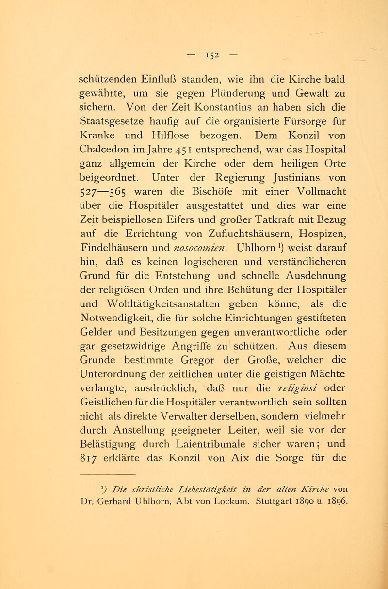 schützenden Einfluß standen, wie ihn die Kirche bald gewährte, um sie gegen Plünderung und Gewalt zu sichern. Von der Zeit Konstantins an haben sich die Staatsgesetze häufig auf die organisierte Fürsorge für Kranke und Hilflose bezogen. Dem Konzil von Chalcedon im Jahre 451 entsprechend, war das Hospital ganz allgemein der Kirche oder dem heiligen Orte beigeordnet. Unter der Regierung Justinians von 527—565 waren die Bischöfe mit einer Vollmacht über die Hospitäler ausgestattet und dies war eine Zeit beispiellosen Eifers und großer Tatkraft mit Bezug auf die Errichtung von Zufiuchtshäusern, Hospizen, Findelhäusern und nosocomien. Uhlhorn') weist darauf hin, daß es keinen logischeren und verständlicheren Grund für die Entstehung und schnelle Ausdehnung der religiösen Orden und ihre Behütung der Hospitäler und Wohltätigkeitsanstalten geben könne, als die Notwendigkeit, die für solche Einrichtungen gestifteten Gelder und Besitzungen gegen unverantwortliche oder gar gesetzwidrige Angriffe zu schützen. Aus diesem Grunde bestimmte Gregor der Große, welcher die Unterordnung der zeitlichen unter die geistigen Mächte verlangte, ausdrücklich, daß nur die religiosi oder Geistlichen für die Hospitäler verantwortlich sein sollten nicht als direkte Verwalter derselben, sondern vielmehr durch Anstellung geeigneter Leiter, weil sie vor der Belästigung durch Laientribunale sicher waren; und 817 erklärte das Konzil von Aix die Sorge für die l) Die christliche Liebestätigkeit in der alten Kirche von Dr. Gerhard Uhlhorn, Abt von Lockum. Stuttgart 1890 u. 1896.