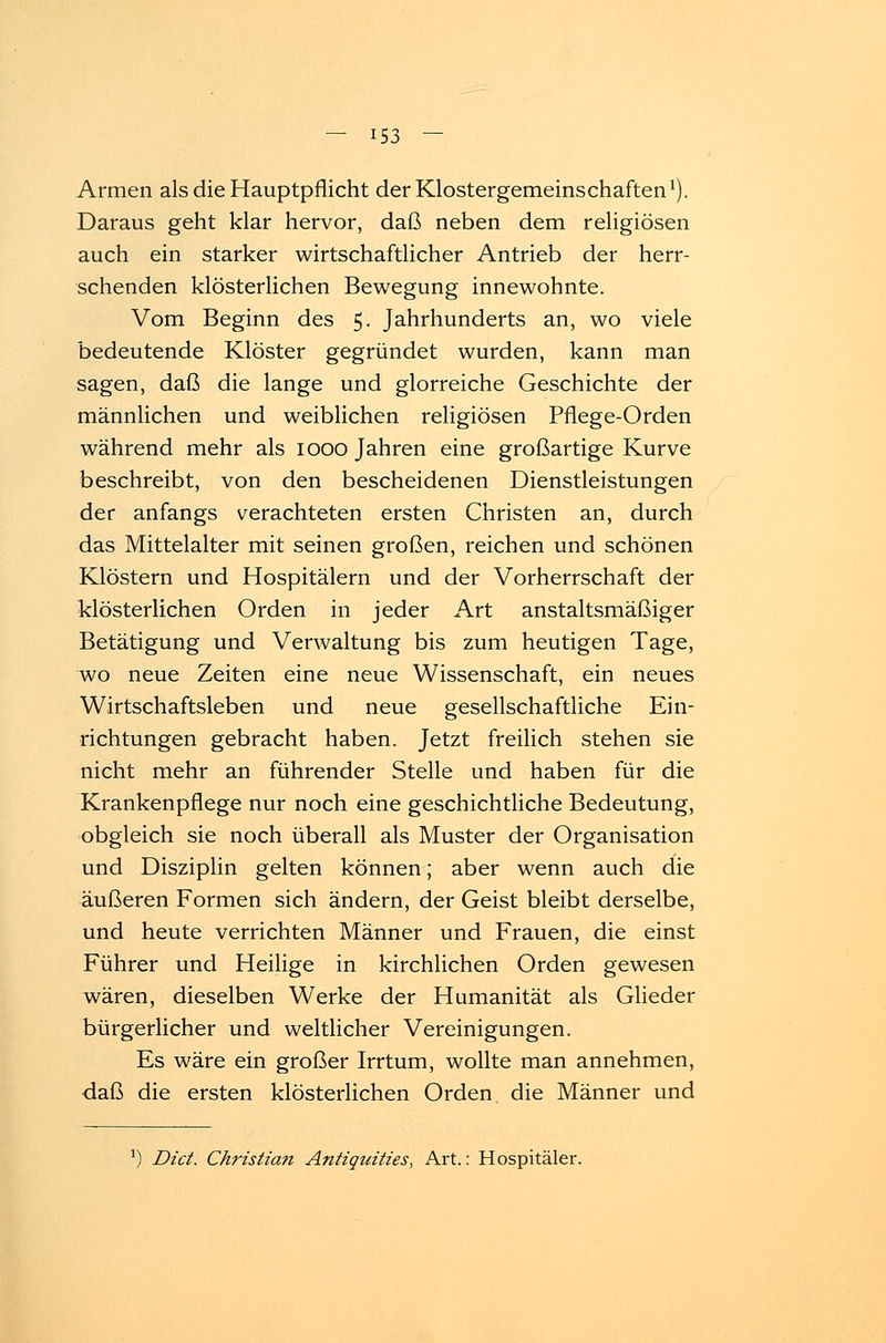 Armen als die Hauptpflicht der Klostergemeinschaften1). Daraus geht klar hervor, daß neben dem religiösen auch ein starker wirtschaftlicher Antrieb der herr- schenden klösterlichen Bewegung innewohnte. Vom Beginn des 5. Jahrhunderts an, wo viele bedeutende Klöster gegründet wurden, kann man sagen, daß die lange und glorreiche Geschichte der männlichen und weiblichen religiösen Pflege-Orden während mehr als 1000 Jahren eine großartige Kurve beschreibt, von den bescheidenen Dienstleistungen der anfangs verachteten ersten Christen an, durch das Mittelalter mit seinen großen, reichen und schönen Klöstern und Hospitälern und der Vorherrschaft der klösterlichen Orden in jeder Art anstaltsmäßiger Betätigung und Verwaltung bis zum heutigen Tage, wo neue Zeiten eine neue Wissenschaft, ein neues Wirtschaftsleben und neue gesellschaftliche Ein- richtungen gebracht haben. Jetzt freilich stehen sie nicht mehr an führender Stelle und haben für die Krankenpflege nur noch eine geschichtliche Bedeutung, obgleich sie noch überall als Muster der Organisation und Disziplin gelten können; aber wenn auch die äußeren Formen sich ändern, der Geist bleibt derselbe, und heute verrichten Männer und Frauen, die einst Führer und Heilige in kirchlichen Orden gewesen wären, dieselben Werke der Humanität als Glieder bürgerlicher und weltlicher Vereinigungen. Es wäre ein großer Irrtum, wollte man annehmen, daß die ersten klösterlichen Orden die Männer und ]) Dict. Christian Antiquities, Art.: Hospitäler.