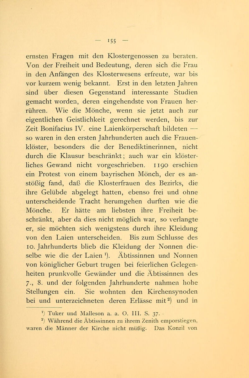 ernsten Fragen mit den Klostergenossen zu beraten. Von der Freiheit und Bedeutung, deren sich die Frau in den Anfängen des Klosterwesens erfreute, war bis vor kurzem wenig bekannt. Erst in den letzten Jahren sind über diesen Gegenstand interessante Studien gemacht worden, deren eingehendste von Frauen her- rühren. Wie die Mönche, wenn sie jetzt auch zur eigentlichen Geistlichkeit gerechnet werden, bis zur Zeit Bonifacius IV. eine Laienkörperschaft bildeten — so waren in den ersten Jahrhunderten auch die Frauen- klöster, besonders die der Benediktinerinnen, nicht durch die Klausur beschränkt; auch war ein klöster- liches Gewand nicht vorgeschrieben. 1190 erschien ein Protest von einem bayrischen Mönch, der es an- stößig fand, daß die Klosterfrauen des Bezirks, die ihre Gelübde abgelegt hatten, ebenso frei und ohne unterscheidende Tracht herumgehen durften wie die Mönche. Er hätte am liebsten ihre Freiheit be- schränkt, aber da dies nicht möglich war, so verlangte er, sie möchten sich wenigstens durch ihre Kleidung von den Laien unterscheiden. Bis zum Schlüsse des 10. Jahrhunderts blieb die Kleidung der Nonnen die- selbe wie die der Laien '). Äbtissinnen und Nonnen von königlicher Geburt trugen bei feierlichen Gelegen- heiten prunkvolle Gewänder und die Äbtissinnen des 7., 8. und der folgenden Jahrhunderte nahmen hohe Stellungen ein. Sie wohnten den Kirchensynoden bei und unterzeichneten deren Erlässe mit2) und in ') Tuker und Malleson a. a. O. III. S. 37. 2) Während die Äbtissinnen zu ihrem Zenith emporstiegen, waren die Männer der Kirche nicht müßig. Das Konzil von