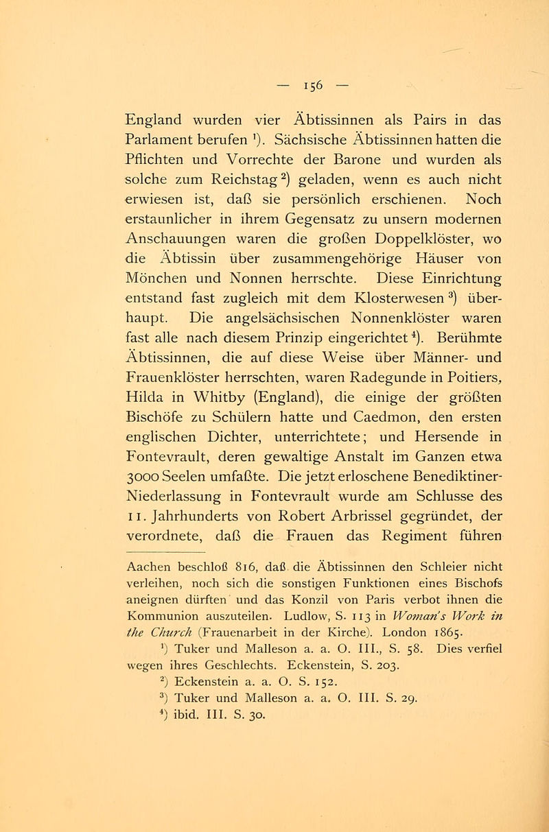 England wurden vier Äbtissinnen als Pairs in das Parlament berufen '). Sächsische Äbtissinnen hatten die Pflichten und Vorrechte der Barone und wurden als solche zum Reichstag2) geladen, wenn es auch nicht erwiesen ist, daß sie persönlich erschienen. Noch erstaunlicher in ihrem Gegensatz zu unsern modernen Anschauungen waren die großen Doppelklöster, wo die Äbtissin über zusammengehörige Häuser von Mönchen und Nonnen herrschte. Diese Einrichtung entstand fast zugleich mit dem Klosterwesen 3) über- haupt. Die angelsächsischen Nonnenklöster waren fast alle nach diesem Prinzip eingerichtet4). Berühmte Äbtissinnen, die auf diese Weise über Männer- und Frauenklöster herrschten, waren Radegunde in Poitiers, Hilda in Whitby (England), die einige der größten Bischöfe zu Schülern hatte und Caedmon, den ersten englischen Dichter, unterrichtete; und Hersende in Fontevrault, deren gewaltige Anstalt im Ganzen etwa 3000 Seelen umfaßte. Die jetzt erloschene Benediktiner- Niederlassung in Fontevrault wurde am Schlüsse des 11. Jahrhunderts von Robert Arbrissel gegründet, der verordnete, daß die Frauen das Regiment führen Aachen beschloß 816, daß die Äbtissinnen den Schleier nicht verleihen, noch sich die sonstigen Funktionen eines Bischofs aneignen dürften und das Konzil von Paris verbot ihnen die Kommunion auszuteilen. Ludlow, S. 113 in Woman's Work in the Church (Frauenarbeit in der Kirche). London 1865. r) Tuker und Malleson a. a. O. III., S. 58. Dies verfiel wegen ihres Geschlechts. Eckenstein, S. 203. 2) Eckenstein a. a. O. S. 152. 3) Tuker und Malleson a. a. O. III. S. 29. 4) ibid. III. S. 30.