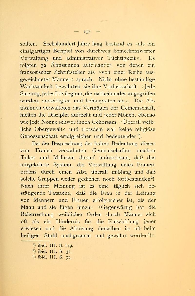 sollten. Sechshundert Jahre lang bestand es »als ein einzigartiges Beispiel von durchweg bemerkenswerter Verwaltung und administrativer Tüchtigkeit«. Es folgten 32 Äbtissinnen aufeinander, von denen ein. französischer Schriftsteller als »von einer Reihe aus- gezeichneter Männer« sprach. Nicht ohne beständige Wachsamkeit bewahrten sie ihre Vorherrschaft: »Jede Satzung, jedes Privilegium, die nacheinander angegriffen wurden, verteidigten und behaupteten sie«. Die Äb- tissinnen verwalteten das Vermögen der Gemeinschaft, hielten die Disziplin aufrecht und jeder Mönch, ebenso wie jede Nonne schwor ihnen Gehorsam. »Überall weib- liche Obergewalt« und trotzdem war keine religiöse Genossenschaft erfolgreicher und bedeutender ]). Bei der Besprechung der hohen Bedeutung dieser von Frauen verwalteten Gemeinschaften machen Tuker und Malleson darauf aufmerksam, daß das umgekehrte System, die Verwaltung eines Frauen- ordens durch einen Abt, überall mißlang und daß solche Gruppen weder gediehen noch fortbestanden2). Nach ihrer Meinung ist es eine täglich sich be- stätigende Tatsache, daß die Frau in der Leitung von Männern und Frauen erfolgreicher ist, als der Mann und sie fügen hinzu: »Gegenwärtig hat die Beherrschung weiblicher Orden durch Männer sich oft als ein Hindernis für die Entwicklung jener erwiesen und die Ablösung derselben ist oft beim heiligen Stuhl nachgesucht und gewährt worden3)«. ') ibid. III. S. 119. 2) ibid. III. S. 31. 3) ibid. III. S. 31.