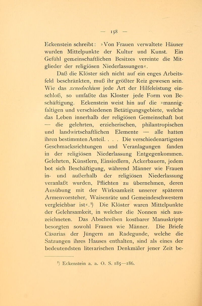 Eckenstein schreibt: »Von Frauen verwaltete Häuser wurden Mittelpunkte der Kultur und Kunst. Ein Gefühl gemeinschaftlichen Besitzes vereinte die Mit- glieder der religiösen Niederlassungen«. Daß die Klöster sich nicht auf ein enges Arbeits- feld beschränkten, muß ihr größter Reiz gewesen sein. Wie das xenodochium jede Art der Hilfeleistung ein- schloß, so umfaßte das Kloster jede Form von Be- schäftigung. Eckenstein weist hin auf die »mannig- faltigen und verschiedenen Betätigungsgebiete, welche das Leben innerhalb der religiösen Gemeinschaft bot — die gelehrten, erzieherischen, philantropischen und landwirtschaftlichen Elemente — alle hatten ihren bestimmten Anteil. . . . Die verschiedenartigsten Geschmacksrichtungen und Veranlagungen fanden in der religiösen Niederlassung Entgegenkommen. Gelehrten, Künstlern, Einsiedlern, Ackerbauern, jedem bot sich Beschäftigung, während Männer wie Frauen in- und außerhalb der religiösen Niederlassung veranlaßt wurden, Pflichten zu übernehmen, deren Ausübung mit der Wirksamkeit unserer späteren Armenvorsteher, Waisenräte und Gemeindeschwestern vergleichbar ist«.1) Die Klöster waren Mittelpunkte der Gelehrsamkeit, in welcher die Nonnen sich aus- zeichneten. Das Abschreiben kostbarer Manuskripte besorgten sowohl Frauen wie Männer. Die Briefe Cäsarias der Jüngern an Radegunde, welche die Satzungen ihres Hauses enthalten, sind als eines der bedeutendsten literarischen Denkmäler jener Zeit be- ') Eckenstein a. a. O. S. 185—1<