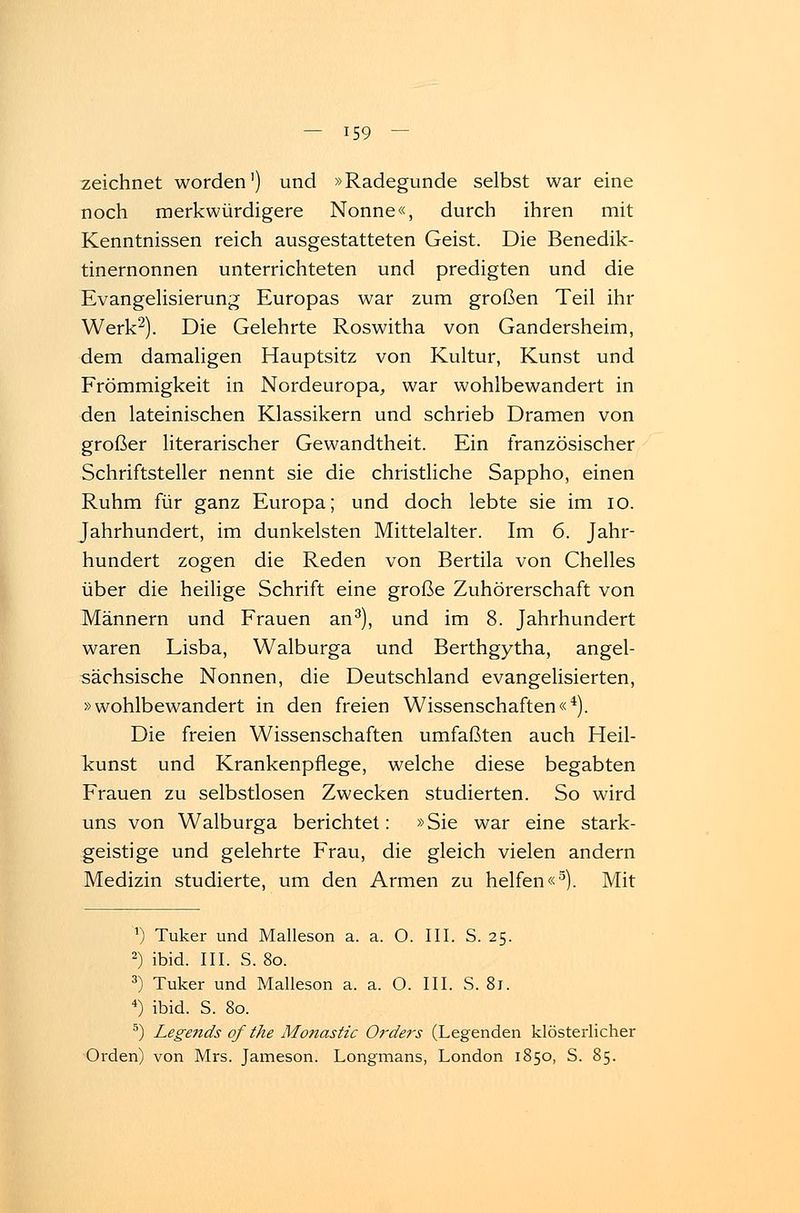 zeichnet worden') und »Radegunde selbst war eine noch merkwürdigere Nonne«, durch ihren mit Kenntnissen reich ausgestatteten Geist. Die Benedik- tinernonnen unterrichteten und predigten und die Evangelisierung Europas war zum großen Teil ihr Werk2). Die Gelehrte Roswitha von Gandersheim, dem damaligen Hauptsitz von Kultur, Kunst und Frömmigkeit in Nordeuropa,, war wohlbewandert in den lateinischen Klassikern und schrieb Dramen von großer literarischer Gewandtheit. Ein französischer Schriftsteller nennt sie die christliche Sappho, einen Ruhm für ganz Europa; und doch lebte sie im 10. Jahrhundert, im dunkelsten Mittelalter. Im 6. Jahr- hundert zogen die Reden von Bertila von Chelles über die heilige Schrift eine große Zuhörerschaft von Männern und Frauen an3), und im 8. Jahrhundert waren Lisba, Walburga und Berthgytha, angel- sächsische Nonnen, die Deutschland evangelisierten, »wohlbewandert in den freien Wissenschaften«4). Die freien Wissenschaften umfaßten auch Heil- kunst und Krankenpflege, welche diese begabten Frauen zu selbstlosen Zwecken studierten. So wird uns von Walburga berichtet: »Sie war eine stark- geistige und gelehrte Frau, die gleich vielen andern Medizin studierte, um den Armen zu helfen«3). Mit ') Tuker und Malleson a. a. O. III. S. 25. 2) ibid. III. S. 80. 3) Tuker und Malleson a. a. O. III. S. 8j. 4) ibid. S. 80. 5) Legends of the Monastic Orders (Legenden klösterlicher Orden) von Mrs. Jameson. Longmans, London 1850, S. 85.