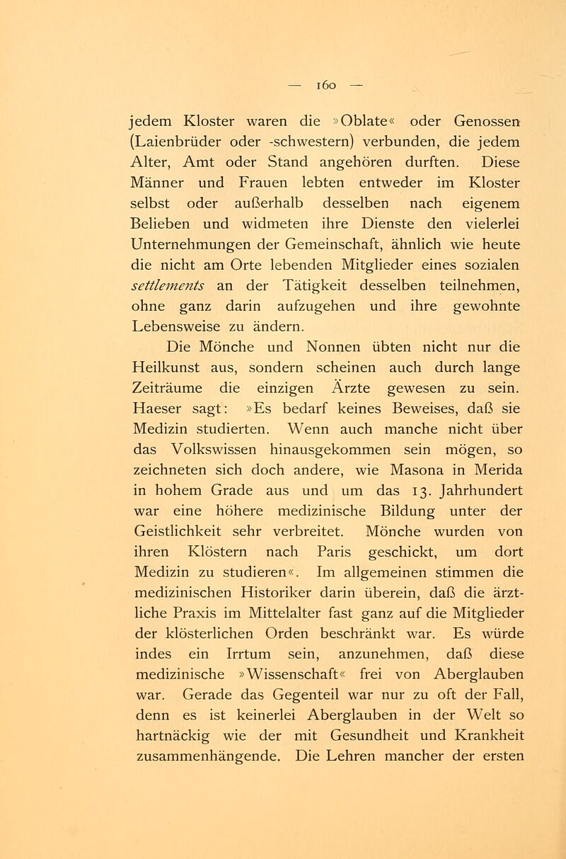 jedem Kloster waren die »Oblate« oder Genossen (Laienbrüder oder -Schwestern) verbunden, die jedem Alter, Amt oder Stand angehören durften. Diese Männer und Frauen lebten entweder im Kloster selbst oder außerhalb desselben nach eigenem Belieben und widmeten ihre Dienste den vielerlei Unternehmungen der Gemeinschaft, ähnlich wie heute die nicht am Orte lebenden Mitglieder eines sozialen Settlements an der Tätigkeit desselben teilnehmen, ohne ganz darin aufzugehen und ihre gewohnte Lebensweise zu ändern. Die Mönche und Nonnen übten nicht nur die Heilkunst aus, sondern scheinen auch durch lange Zeiträume die einzigen Ärzte gewesen zu sein. Haeser sagt: »Es bedarf keines Beweises, daß sie Medizin studierten. Wenn auch manche nicht über das Volkswissen hinausgekommen sein mögen, so zeichneten sich doch andere, wie Masona in Merida in hohem Grade aus und um das 13. Jahrhundert war eine höhere medizinische Bildung unter der Geistlichkeit sehr verbreitet. Mönche wurden von ihren Klöstern nach Paris geschickt, um dort Medizin zu studieren«. Im allgemeinen stimmen die medizinischen Historiker darin überein, daß die ärzt- liche Praxis im Mittelalter fast ganz auf die Mitglieder der klösterlichen Orden beschränkt war. Es würde indes ein Irrtum sein, anzunehmen, daß diese medizinische »Wissenschaft« frei von Aberglauben war. Gerade das Gegenteil war nur zu oft der Fall, denn es ist keinerlei Aberglauben in der Welt so hartnäckig wie der mit Gesundheit und Krankheit zusammenhängende. Die Lehren mancher der ersten