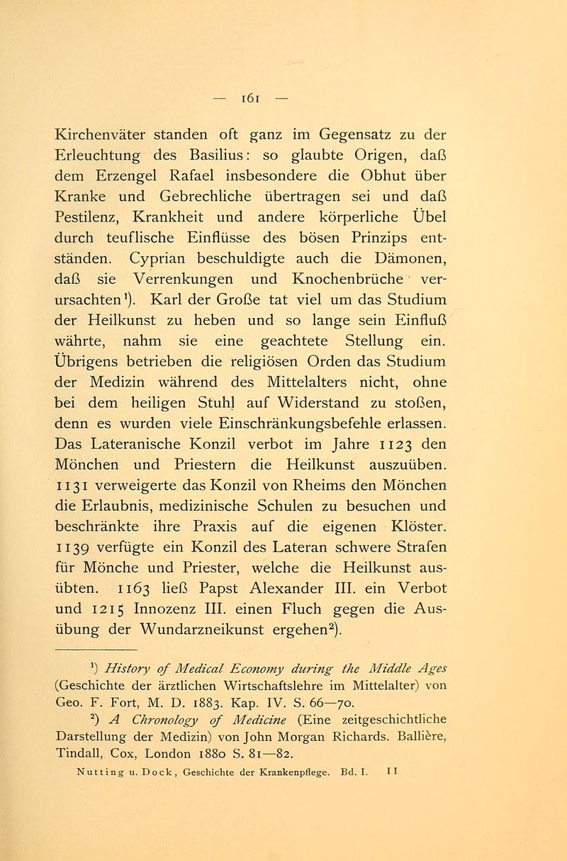 Kirchenväter standen oft ganz im Gegensatz zu der Erleuchtung des Basilius: so glaubte Origen, daß dem Erzengel Rafael insbesondere die Obhut über Kranke und Gebrechliche übertragen sei und daß Pestilenz, Krankheit und andere körperliche Übel durch teuflische Einflüsse des bösen Prinzips ent- ständen. Cyprian beschuldigte auch die Dämonen, daß sie Verrenkungen und Knochenbrüche ver- ursachten1). Karl der Große tat viel um das Studium der Heilkunst zu heben und so lange sein Einfluß währte, nahm sie eine geachtete Stellung ein. Übrigens betrieben die religiösen Orden das Studium der Medizin während des Mittelalters nicht, ohne bei dem heiligen Stuhl auf Widerstand zu stoßen, denn es wurden viele Einschränkungsbefehle erlassen. Das Lateranische Konzil verbot im Jahre 1123 den Mönchen und Priestern die Heilkunst auszuüben. 1131 verweigerte das Konzil von Rheims den Mönchen die Erlaubnis, medizinische Schulen zu besuchen und beschränkte ihre Praxis auf die eigenen Klöster. 1139 verfügte ein Konzil des Lateran schwere Strafen für Mönche und Priester, welche die Heilkunst aus- übten. 1163 ließ Papst Alexander III. ein Verbot und 1215 Innozenz III. einen Fluch gegen die Aus- übung der Wundarzneikunst ergehen2). J) History of Medical Economy during the Middle Ages (Geschichte der ärztlichen Wirtschaftslehre im Mittelalter) von Geo. F. Fort, M. D. 1883. Kap. IV. S. 66—70. 2) A Chronology of Mediane (Eine zeitgeschichtliche Darstellung der Medizin) von John Morgan Richards. Balliere, Tindall, Cox, London 1880 S. 81—82. Nutting u.Dock, Geschichte der Krankenpflege. Bd. I. II