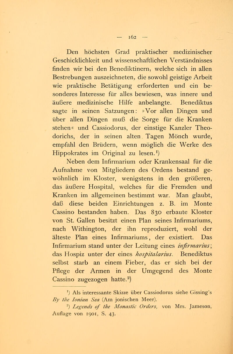 Den höchsten Grad praktischer medizinischer Geschicklichkeit und wissenschaftlichen Verständnisses finden wir bei den Benediktinern, welche sich in allen Bestrebungen auszeichneten, die sowohl geistige Arbeit wie praktische Betätigung erforderten und ein be- sonderes Interesse für alles bewiesen, was innere und äußere medizinische Hilfe anbelangte. Benediktus sagte in seinen Satzungen: »Vor allen Dingen und über allen Dingen muß die Sorge für die Kranken stehen« und Cassiodorus, der einstige Kanzler Theo- dorichs, der in seinen alten. Tagen Mönch wurde, empfahl den Brüdern, wenn möglich die Werke des Hippokrates im Original zu lesen.1) Neben dem Infirmarium oder Krankensaal für die Aufnahme von Mitgliedern des Ordens bestand ge- wöhnlich im Kloster, wenigstens in den größeren, das äußere Hospital, welches für die Fremden und Kranken im allgemeinen bestimmt war. Man glaubt, daß diese beiden Einrichtungen z. B. im Monte Cassino bestanden haben. Das 830 erbaute Kloster von St. Gallen besitzt einen Plan seines Infirmariums, nach Withington, der ihn reproduziert, wohl der älteste Plan eines Infirmariums, der existiert. Das Infirmarium stand unter der Leitung eines infirmarius; das Hospiz unter der eines hospitalarius. Benediktus selbst starb an einem Fieber, das er sich bei der Pflege der Armen in der Umgegend des Monte Cassino zugezogen hatte.2) ') Als interessante Skizze über Cassiodorus siehe Gissing's By the Ionian Sea (Am jonischen Meer). 2) Legetids of the Monastic Orders, von Mrs. Jameson, Auflage von 1901, S. 43.
