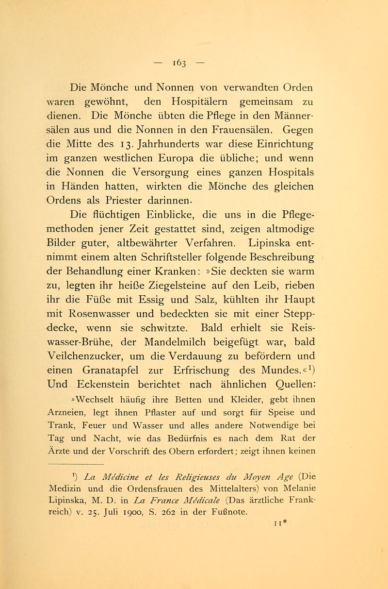Die Mönche und Nonnen von verwandten Orden waren gewöhnt, den Hospitälern gemeinsam zu dienen. Die Mönche übten die Pflege in den Männer- sälen aus und die Nonnen in den Frauensälen. Gegen die Mitte des 13. Jahrhunderts war diese Einrichtung im ganzen westlichen Europa die übliche; und wenn die Nonnen die Versorgung eines ganzen Hospitals in Händen hatten, wirkten die Mönche des gleichen Ordens als Priester darinnen. Die flüchtigen Einblicke, die uns in die Pflege- methoden jener Zeit gestattet sind, zeigen altmodige Bilder guter, altbewährter Verfahren. Lipinska ent- nimmt einem alten Schriftsteller folgende Beschreibung der Behandlung einer Kranken: »Sie deckten sie warm zu, legten ihr heiße Ziegelsteine auf den Leib, rieben ihr die Füße mit Essig und Salz, kühlten ihr Haupt mit Rosenwasser und bedeckten sie mit einer Stepp- decke, wenn sie schwitzte. Bald erhielt sie Reis- wasser-Brühe, der Mandelmilch beigefügt war, bald Veilchenzucker, um die Verdauung zu befördern und einen Granatapfel zur Erfrischung des Mundes.«1) Und Eckenstein berichtet nach ähnlichen Quellen: »Wechselt häufig ihre Betten und Kleider, gebt ihnen Arzneien, legt ihnen Pflaster auf und sorgt für Speise und Trank, Feuer und Wasser und alles andere Notwendige bei Tag und Nacht, wie das Bedürfnis es nach dem Rat der Ärzte und der Vorschrift des Obern erfordert; zeigt ihnen keinen J) La Mediane et /es Religieuses du Moyen Age (Die Medizin und die Ordensfrauen des Mittelalters) von Melanie Lipinska, M. D. in La France Medicale (Das ärztliche Frank- reich) v. 25. Juli 1900, S. 262 in der Fußnote. n*