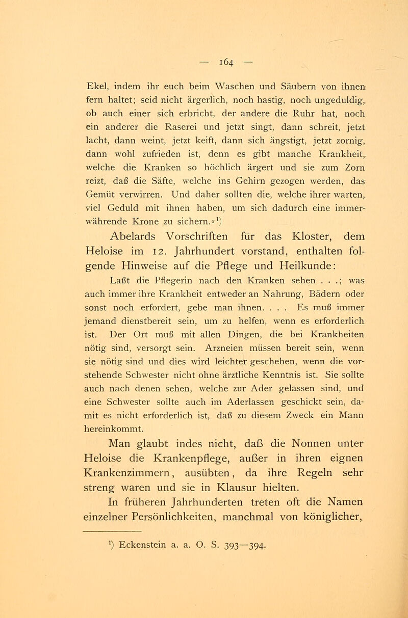 Ekel, indem ihr euch beim Waschen und Säubern von ihnen fern haltet; seid nicht ärgerlich, noch hastig, noch ungeduldig, ob auch einer sich erbricht, der andere die Ruhr hat, noch ein anderer die Raserei und jetzt singt, dann schreit, jetzt lacht, dann weint, jetzt keift, dann sich ängstigt, jetzt zornig, dann wohl zufrieden ist, denn es gibt manche Krankheit, welche die Kranken so höchlich ärgert und sie zum Zorn reizt, daß die Säfte, welche ins Gehirn gezogen werden, das Gemüt verwirren. Und daher sollten die, welche ihrer warten, viel Geduld mit ihnen haben, um sich dadurch eine immer- währende Krone zu sichern.«1) Abelards Vorschriften für das Kloster, dem Heloise im 12. Jahrhundert vorstand, enthalten fol- gende Hinweise auf die Pflege und Heilkunde: Laßt die Pflegerin nach den Kranken sehen . . .; was auch immer ihre Krankheit entweder an Nahrung, Bädern oder sonst noch erfordert, gebe man ihnen. ... Es muß immer jemand dienstbereit sein, um zu helfen, wenn es erforderlich ist. Der Ort muß mit allen Dingen, die bei Krankheiten nötig sind, versorgt sein. Arzneien müssen bereit sein, wenn sie nötig sind und dies wird leichter geschehen, wenn die vor- stehende Schwester nicht ohne ärztliche Kenntnis ist. Sie sollte auch nach denen sehen, welche zur Ader gelassen sind, und eine Schwester sollte auch im Aderlassen geschickt sein, da- mit es nicht erforderlich ist, daß zu diesem Zweck ein Mann hereinkommt. Man glaubt indes nicht, daß die Nonnen unter Heloise die Krankenpflege, außer in ihren eignen Krankenzimmern, ausübten, da ihre Regeln sehr streng waren und sie in Klausur hielten. In früheren Jahrhunderten treten oft die Namen einzelner Persönlichkeiten, manchmal von königlicher, J) Eckenstein a. a. O. S. 393—394.