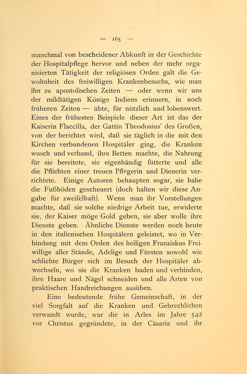 manchmal von bescheidener Abkunft in der Geschichte der Hospitalpflege hervor und neben der mehr orga- nisierten Tätigkeit der religiösen Orden galt die Ge- wohnheit des freiwilligen Krankenbesuchs, wie man ihn zu apostolischen Zeiten — oder wenn wir uns der mildtätigen Könige Indiens erinnern, in noch früheren Zeiten — übte, für nützlich und lobenswert. Eines der frühesten Beispiele dieser Art ist das der Kaiserin Flaccilla, der Gattin Theodosius' des Großen, von der berichtet wird, daß sie täglich in die mit den Kirchen verbundenen Hospitäler ging, die Kranken wusch und verband, ihre Betten machte, die Nahrung für sie bereitete, sie eigenhändig fütterte und alle die Pflichten einer treuen Pflegerin und Dienerin ver- richtete. Einige Autoren behaupten sogar, sie habe die Fußböden gescheuert (doch halten wir diese An- gabe für zweifelhaft). Wenn man ihr Vorstellungen machte, daß sie solche niedrige Arbeit tue, erwiderte sie, der Kaiser möge Gold geben, sie aber wolle ihre Dienste geben. Ähnliche Dienste werden noch heute in den italienischen Hospitälern geleistet, wo in Ver- bindung mit dem Orden des heiligen Franziskus Frei- willige aller Stände, Adelige und Fürsten sowohl wie schlichte Bürger sich im Besuch der Hospitäler ab- wechseln, wo sie die Kranken baden und verbinden, ihre Haare und Nägel schneiden und alle Arten von praktischen Handreichungen ausüben. Eine bedeutende frühe Gemeinschaft, in der viel Sorgfalt auf die Kranken und Gebrechlichen verwandt wurde, war die in Arles im Jahre 542 vor Christus gegründete, in der Cäsaria und ihr