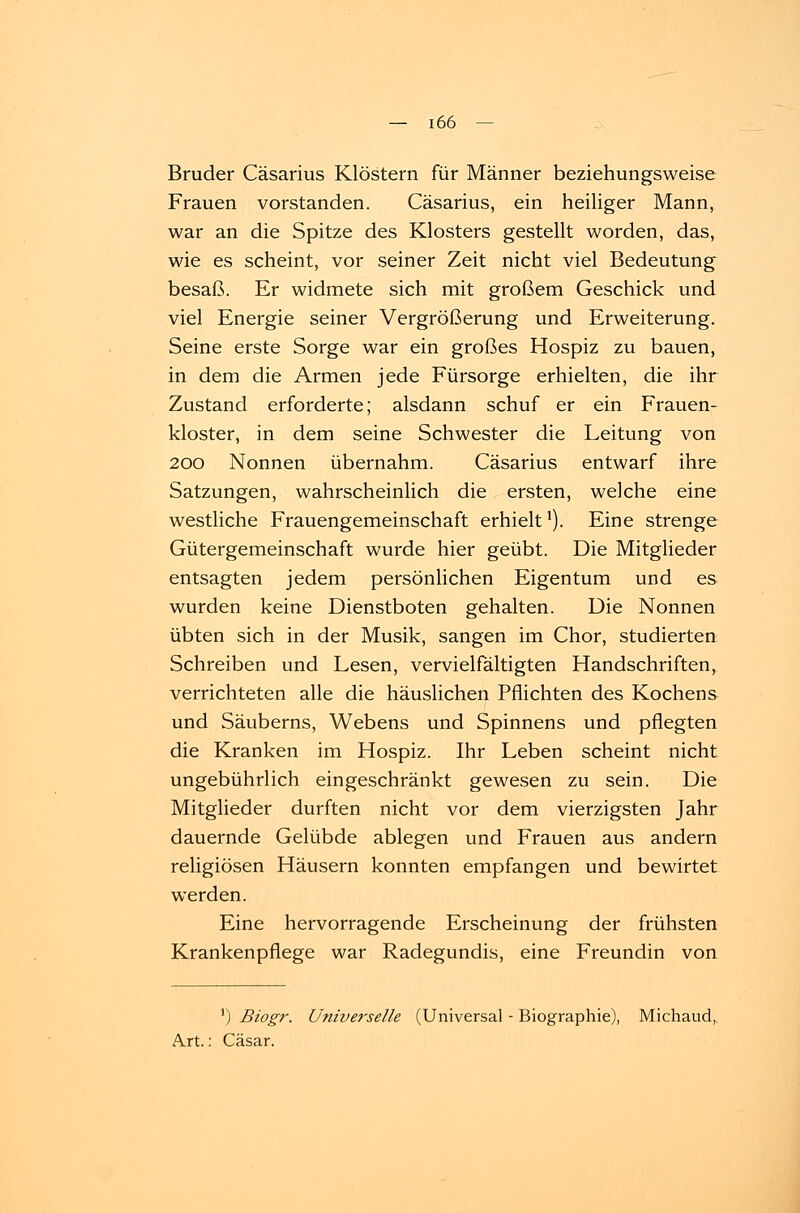 Bruder Cäsarius Klöstern für Männer beziehungsweise Frauen vorstanden. Cäsarius, ein heiliger Mann, war an die Spitze des Klosters gestellt worden, das, wie es scheint, vor seiner Zeit nicht viel Bedeutung besaß. Er widmete sich mit großem Geschick und viel Energie seiner Vergrößerung und Erweiterung. Seine erste Sorge war ein großes Hospiz zu bauen, in dem die Armen jede Fürsorge erhielten, die ihr Zustand erforderte; alsdann schuf er ein Frauen- kloster, in dem seine Schwester die Leitung von 200 Nonnen übernahm. Cäsarius entwarf ihre Satzungen, wahrscheinlich die ersten, welche eine westliche Frauengemeinschaft erhielt1). Eine strenge Gütergemeinschaft wurde hier geübt. Die Mitglieder entsagten jedem persönlichen Eigentum und es wurden keine Dienstboten gehalten. Die Nonnen übten sich in der Musik, sangen im Chor, studierten Schreiben und Lesen, vervielfältigten Handschriften, verrichteten alle die häuslichen Pflichten des Kochens und Säuberns, Webens und Spinnens und pflegten die Kranken im Hospiz. Ihr Leben scheint nicht ungebührlich eingeschränkt gewesen zu sein. Die Mitglieder durften nicht vor dem vierzigsten Jahr dauernde Gelübde ablegen und Frauen aus andern religiösen Häusern konnten empfangen und bewirtet werden. Eine hervorragende Erscheinung der frühsten Krankenpflege war Radegundis, eine Freundin von ') Biogr. Universelle (Universal - Biographie), Michaud, Art.: Cäsar.