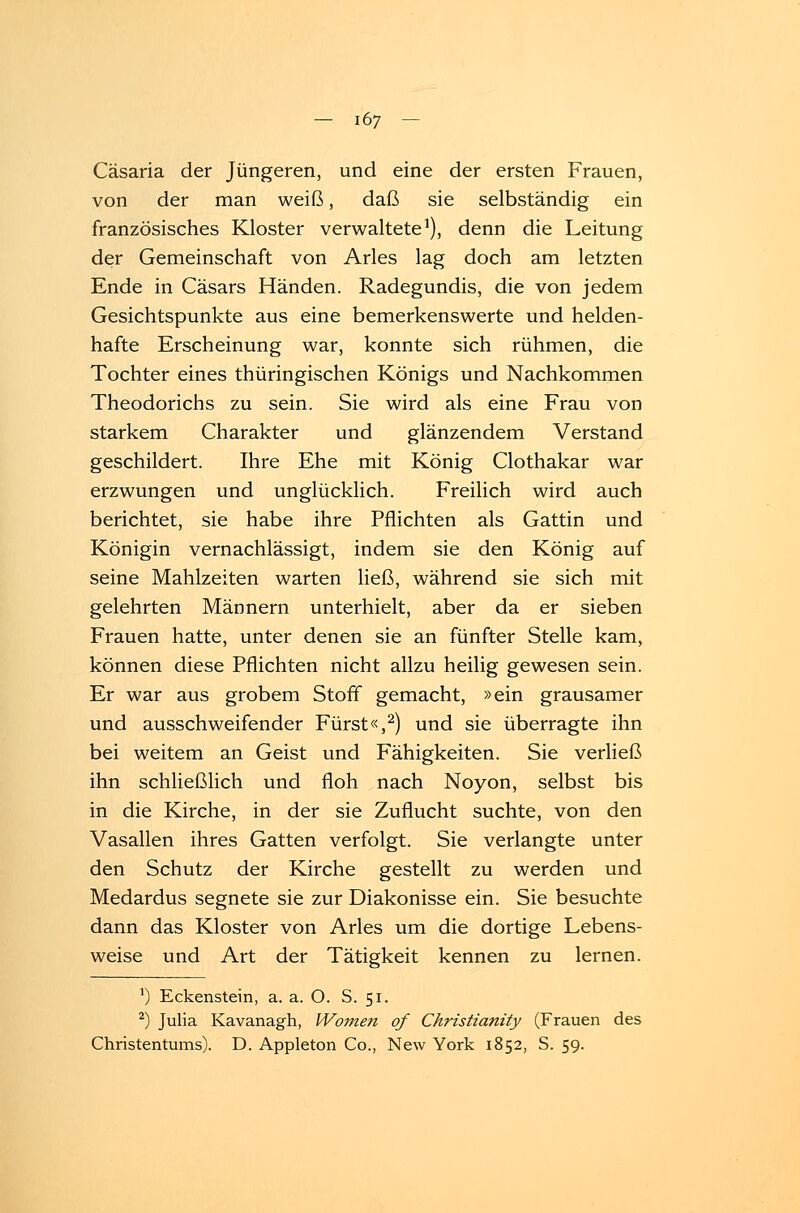 Cäsaria der Jüngeren, und eine der ersten Frauen, von der man weiß, daß sie selbständig ein französisches Kloster verwaltete1), denn die Leitung der Gemeinschaft von Arles lag doch am letzten Ende in Cäsars Händen. Radegundis, die von jedem Gesichtspunkte aus eine bemerkenswerte und helden- hafte Erscheinung war, konnte sich rühmen, die Tochter eines thüringischen Königs und Nachkommen Theodorichs zu sein. Sie wird als eine Frau von starkem Charakter und glänzendem Verstand geschildert. Ihre Ehe mit König Clothakar war erzwungen und unglücklich. Freilich wird auch berichtet, sie habe ihre Pflichten als Gattin und Königin vernachlässigt, indem sie den König auf seine Mahlzeiten warten ließ, während sie sich mit gelehrten Männern unterhielt, aber da er sieben Frauen hatte, unter denen sie an fünfter Stelle kam, können diese Pflichten nicht allzu heilig gewesen sein. Er war aus grobem Stoff gemacht, »ein grausamer und ausschweifender Fürst«,2) und sie überragte ihn bei weitem an Geist und Fähigkeiten. Sie verließ ihn schließlich und floh nach Noyon, selbst bis in die Kirche, in der sie Zuflucht suchte, von den Vasallen ihres Gatten verfolgt. Sie verlangte unter den Schutz der Kirche gestellt zu werden und Medardus segnete sie zur Diakonisse ein. Sie besuchte dann das Kloster von Arles um die dortige Lebens- weise und Art der Tätigkeit kennen zu lernen. J) Eckenstein, a. a. O. S. 51. 2) Julia Kavanagh, Women qf Christianity (Frauen des Christentums). D. Appleton Co., New York 1852, S. 59.