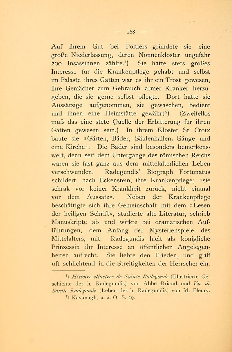 Auf ihrem Gut bei Poitiers gründete sie eine große Niederlassung, deren Nonnenkloster ungefähr 200 Insassinnen zählte.1) Sie hatte stets großes Interesse für die Krankenpflege gehabt und selbst im Palaste ihres Gatten war es ihr ein Trost gewesen, ihre Gemächer zum Gebrauch armer Kranker herzu- geben, die sie gerne selbst pflegte. Dort hatte sie Aussätzige aufgenommen, sie gewaschen, bedient und ihnen eine Heimstätte gewährt2). (Zweifellos muß das eine stete Quelle der Erbitterung für ihren Gatten gewesen sein.) In ihrem Kloster St. Croix baute sie »Gärten, Bäder, Säulenhallen, Gänge und eine Kirche«. Die Bäder sind besonders bemerkens- wert, denn seit dem Untergange des römischen Reichs waren sie fast ganz aus dem mittelalterlichen Leben verschwunden. Radegundis' Biograph Fortunatus schildert, nach Eckenstein, ihre Krankenpflege; »sie schrak vor keiner Krankheit zurück, nicht einmal vor dem Aussatz«. Neben der Krankenpflege beschäftigte sich ihre Gemeinschaft mit dem »Lesen der heiligen Schrift«, studierte alte Literatur, schrieb Manuskripte ab und wirkte bei dramatischen Auf- führungen, dem Anfang der Mysterienspiele des Mittelalters, mit. Radegundis hielt als königliche Prinzessin ihr Interesse an öffentlichen Angelegen- heiten aufrecht. Sie liebte den Frieden, und griff oft schlichtend in die Streitigkeiten der Herrscher ein. a) Histoire illustrde de Sainte Radegonde (Illustrierte Ge- schichte der h. Radegundis) von Abbe Briand und Vie de Sainte Radegonde (Leben der h. Radegundis) von M. Fleury. 2) Kavanagh, a. a. O. S. 59.