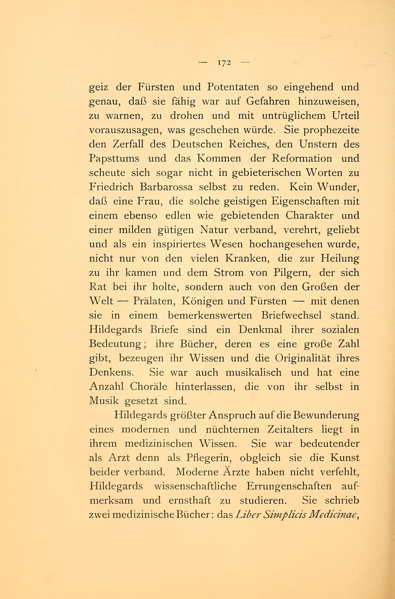 geiz der Fürsten und Potentaten so eingehend und genau, daß sie fähig war auf Gefahren hinzuweisen, zu warnen, zu drohen und mit untrüglichem Urteil vorauszusagen, was geschehen würde. Sie prophezeite den Zerfall des Deutschen Reiches, den Unstern des Papsttums und das Kommen der Reformation und scheute sich sogar nicht in gebieterischen Worten zu Friedrich Barbarossa selbst zu reden. Kein Wunder, daß eine Frau, die solche geistigen Eigenschaften mit einem ebenso edlen wie gebietenden Charakter und einer milden gütigen Natur verband, verehrt, geliebt und als ein inspiriertes Wesen hochangesehen wurde, nicht nur von den vielen Kranken, die zur Heilung zu ihr kamen und dem Strom von Pilgern, der sich Rat bei ihr holte, sondern auch von den Großen der Welt — Prälaten, Königen und Fürsten — mit denen sie in einem bemerkenswerten Briefwechsel stand. Hildegards Briefe sind ein Denkmal ihrer sozialen Bedeutung; ihre Bücher, deren es eine große Zahl gibt, bezeugen ihr Wissen und die Originalität ihres Denkens. Sie war auch musikalisch und hat eine Anzahl Choräle hinterlassen, die von ihr selbst in Musik gesetzt sind. Hildegards größter Anspruch auf die Bewunderung eines modernen und nüchternen Zeitalters liegt in ihrem medizinischen WTissen. Sie war bedeutender als Arzt denn als Pflegerin, obgleich sie die Kunst beider verband. Moderne Ärzte haben nicht verfehlt, Hildegards wissenschaftliche Errungenschaften auf- merksam und ernsthaft zu studieren. Sie schrieb zwei medizinische Bücher: das Liber Simplicis Medicinae,