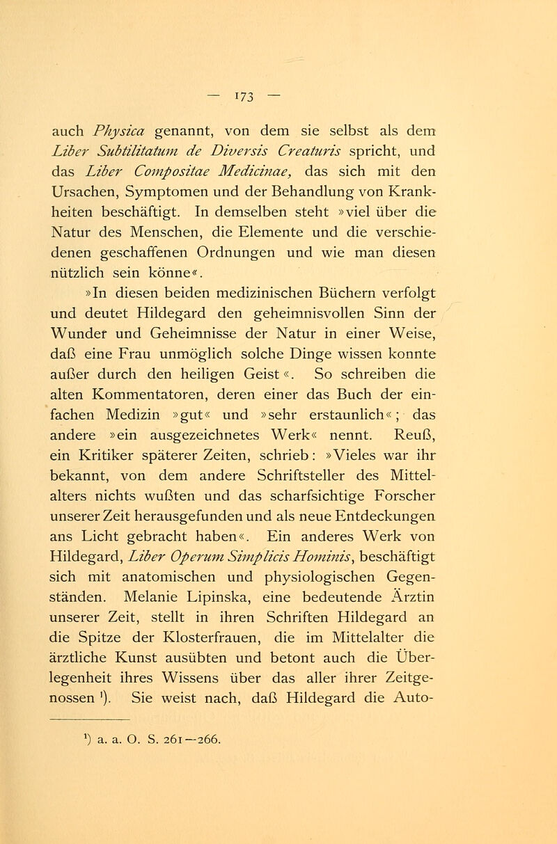 auch Physica genannt, von dem sie selbst als dem Liber Subtilitatum de Diversis Creaturis spricht, und das Liber Compositae Medicinae, das sich mit den Ursachen, Symptomen und der Behandlung von Krank- heiten beschäftigt. In demselben steht »viel über die Natur des Menschen, die Elemente und die verschie- denen geschaffenen Ordnungen und wie man diesen nützlich sein könne«. »In diesen beiden medizinischen Büchern verfolgt und deutet Hildegard den geheimnisvollen Sinn der Wunder und Geheimnisse der Natur in einer Weise, daß eine Frau unmöglich solche Dinge wissen konnte außer durch den heiligen Geist«. So schreiben die alten Kommentatoren, deren einer das Buch der ein- fachen Medizin »gut« und »sehr erstaunlich«; das andere »ein ausgezeichnetes Werk« nennt. Reuß, ein Kritiker späterer Zeiten, schrieb: »Vieles war ihr bekannt, von dem andere Schriftsteller des Mittel- alters nichts wußten und das scharfsichtige Forscher unserer Zeit herausgefunden und als neue Entdeckungen ans Licht gebracht haben«. Ein anderes Werk von Hildegard, Liber Operum Simplicis Hominis, beschäftigt sich mit anatomischen und physiologischen Gegen- ständen. Melanie Lipinska, eine bedeutende Arztin unserer Zeit, stellt in ihren Schriften Hildegard an die Spitze der Klosterfrauen, die im Mittelalter die ärztliche Kunst ausübten und betont auch die Über- legenheit ihres Wissens über das aller ihrer Zeitge- nossen '). Sie weist nach, daß Hildegard die Auto- *) a. a. O. S. 261-266.