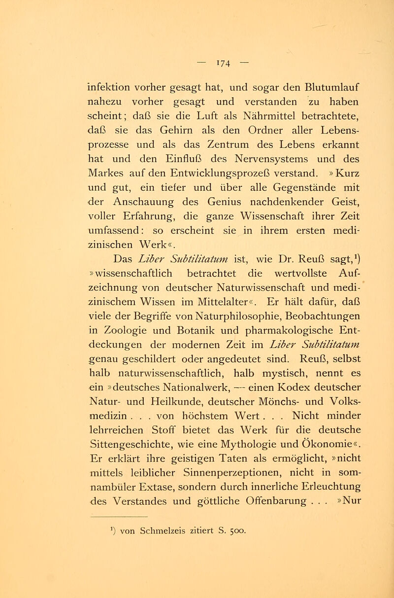 Infektion vorher gesagt hat, und sogar den Blutumlauf nahezu vorher gesagt und verstanden zu haben scheint; daß sie die Luft als Nährmittel betrachtete, daß sie das Gehirn als den Ordner aller Lebens- prozesse und als das Zentrum des Lebens erkannt bat und den Einfluß des Nervensystems und des Markes auf den Entwicklungsprozeß verstand. »Kurz und gut, ein tiefer und über alle Gegenstände mit der Anschauung des Genius nachdenkender Geist, voller Erfahrung, die ganze Wissenschaft ihrer Zeit umfassend: so erscheint sie in ihrem ersten medi- zinischen Werk«. Das Liber Subtilitatum ist, wie Dr. Reuß sagt,1) »wissenschaftlich betrachtet die wertvollste Auf- zeichnung von deutscher Naturwissenschaft und medi- zinischem Wissen im Mittelalter«. Er hält dafür, daß viele der Begriffe von Naturphilosophie, Beobachtungen in Zoologie und Botanik und pharmakologische Ent- deckungen der modernen Zeit im Liber Subtilitatum genau geschildert oder angedeutet sind. Reuß, selbst halb naturwissenschaftlich, halb mystisch, nennt es ein »deutsches Nationalwerk, — einen Kodex deutscher Natur- und Heilkunde, deutscher Mönchs- und Volks- medizin . . . von höchstem Wert. . . Nicht minder lehrreichen Stoff bietet das Werk für die deutsche Sittengeschichte, wie eine Mythologie und Ökonomie«. Er erklärt ihre geistigen Taten als ermöglicht, »nicht mittels leiblicher Sinnenperzeptionen, nicht in som- nambuler Extase, sondern durch innerliche Erleuchtung des Verstandes und göttliche Offenbarung . . . »Nur a) von Schmelzeis zitiert S. 500.