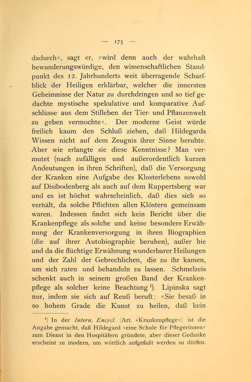 dadurch«, sagt er, »wird denn auch der wahrhaft bewunderungswürdige, den wissenschaftlichen Stand- punkt des 12. Jahrhunderts weit überragende Scharf- blick der Heiligen erklärbar, welcher die innersten Geheimnisse der Natur zu durchdringen und so tief ge- dachte mystische spekulative und komparative Auf- schlüsse aus dem Stilleben der Tier- und Pflanzenwelt zu geben vermochte«. Der moderne Geist würde freilich kaum den Schluß ziehen, daß Hildegards Wissen nicht auf dem Zeugnis ihrer Sinne beruhte. Aber wie erlangte sie diese Kenntnisse? Man ver- mutet (nach zufälligen und außerordentlich kurzen Andeutungen in ihren Schriften), daß die Versorgung der Kranken eine Aufgabe des Klosterlebens sowohl auf Disibodenberg als auch auf dem Ruppertsberg war und es ist höchst wahrscheinlich, daß dies sich so verhält, da solche Pflichten allen Klöstern gemeinsam waren. Indessen findet sich kein Bericht über die Krankenpflege als solche und keine besondere Erwäh- nung der Krankenversorgung in ihren Biographien (die auf ihrer Autobiographie beruhen), außer hie und da die flüchtige Erwähnung wunderbarer Heilungen und der Zahl der Gebrechlichen, die zu ihr kamen, um sich raten und behandeln zu lassen. Schmelzeis schenkt auch in seinem großen Band der Kranken- pflege als solcher keine Beachtung'). Lipinska sagt nur, indem sie sich auf Reuß beruft: »Sie besaß in so hohem Grade die Kunst zu heilen, daß kein *) In der Intern. Encycl. (Art. »Krankenpflege«) ist die Angabe gemacht, daß Hildegard »eine Schule für Pflegerinnen« zum Dienst in den Hospitälern gründete, aber dieser Gedanke erscheint zu modern, um wörtlich aufgefaßt werden zu dürfen.