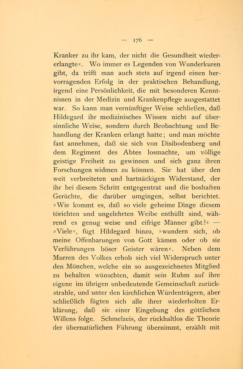 Kranker zu ihr kam, der nicht die Gesundheit wieder- erlangte«. Wo immer es Legenden von Wunderkuren gibt, da trifft man auch stets auf irgend einen her- vorragenden Erfolg in der praktischen Behandlung, irgend eine Persönlichkeit, die mit besonderen Kennt- nissen in der Medizin und Krankenpflege ausgestattet war. So kann man vernünftiger Weise schließen, daß Hildegard ihr medizinisches Wissen nicht auf über- sinnliche Weise, sondern durch Beobachtung und Be- handlung der Kranken erlangt hatte; und man möchte fast annehmen, daß sie sich von Disibodenberg und dem Regiment des Abtes losmachte, um völlige geistige Freiheit zu gewinnen und sich ganz ihren Forschungen widmen zu können. Sie hat über den weit verbreiteten und hartnäckigen Widerstand, der ihr bei diesem Schritt entgegentrat und die boshaften Gerüchte, die darüber umgingen, selbst berichtet. »Wie kommt es, daß so viele geheime Dinge diesem törichten und ungelehrten Weibe enthüllt sind, wäh- rend es genug weise und eifrige Männer gibt?« — »Viele«, fügt Hildegard hinzu, »wundern sich, ob meine Offenbarungen von Gott kämen oder ob sie Verführungen böser Geister wären«. Neben dem Murren des Volkes erhob sich viel Widerspruch unter den Mönchen, welche ein so ausgezeichnetes Mitglied zu behalten wünschten, damit sein Ruhm auf ihre eigene im übrigen unbedeutende Gemeinschaft zurück- strahle, und unter den kirchlichen Würdenträgern, aber schließlich fügten sich alle ihrer wiederholten Er- klärung, daß sie einer Eingebung des göttlichen Willens folge. Schmelzeis, der rückhaltlos die Theorie der übernatürlichen Führung übernimmt, erzählt mit
